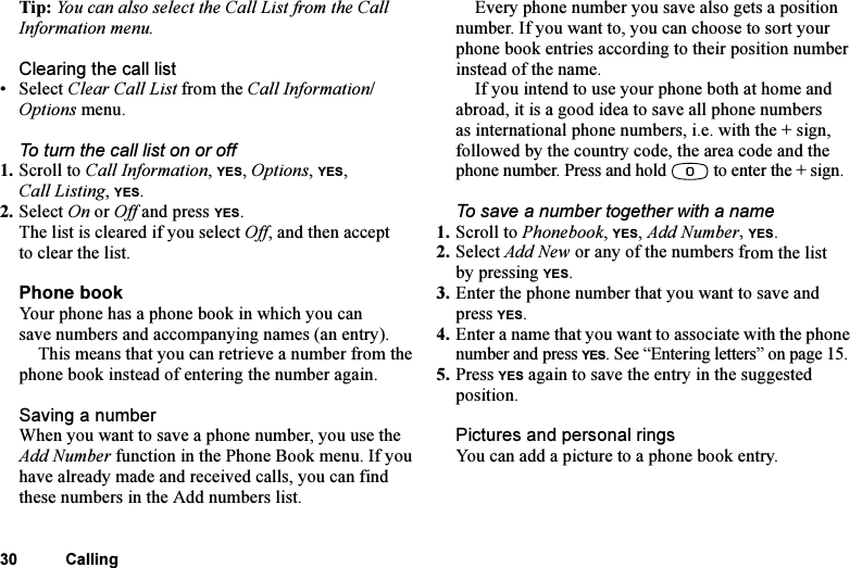 This is the Internet version of the user&apos;s guide. © Print only for private use.30 CallingTip: You can also select the Call List from the Call Information menu.Clearing the call list•Select Clear Call List from the Call Information/Options menu.To turn the call list on or off1. Scroll to Call Information, YES, Options, YES, Call Listing, YES. 2. Select On or Off and press YES.The list is cleared if you select Off, and then accept to clear the list.Phone bookYour phone has a phone book in which you can save numbers and accompanying names (an entry).This means that you can retrieve a number from the phone book instead of entering the number again.Saving a numberWhen you want to save a phone number, you use the Add Number function in the Phone Book menu. If you have already made and received calls, you can find these numbers in the Add numbers list.Every phone number you save also gets a position number. If you want to, you can choose to sort your phone book entries according to their position number instead of the name.If you intend to use your phone both at home and abroad, it is a good idea to save all phone numbers as international phone numbers, i.e. with the + sign, followed by the country code, the area code and the phone number. Press and hold   to enter the + sign.To save a number together with a name1. Scroll to Phonebook, YES, Add Number, YES.2. Select Add New or any of the numbers from the list by pressing YES.3. Enter the phone number that you want to save and press YES.4. Enter a name that you want to associate with the phone number and press YES. See “Entering letters” on page 15.5. Press YES again to save the entry in the suggested position.Pictures and personal ringsYou can add a picture to a phone book entry.