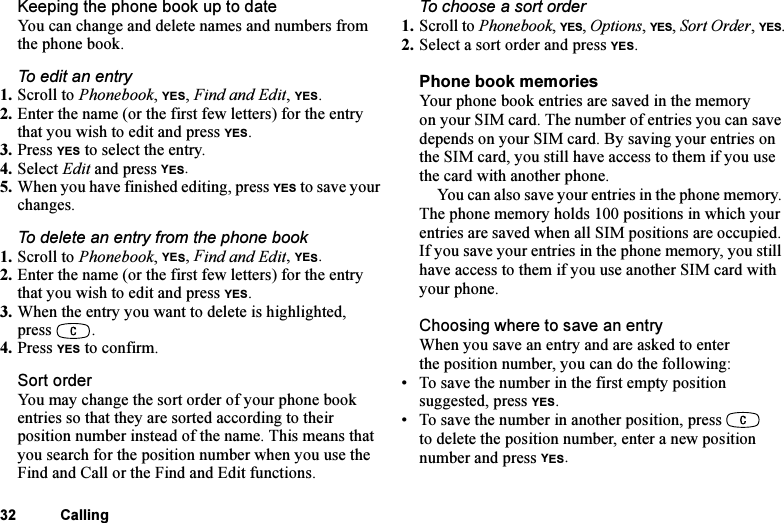 This is the Internet version of the user&apos;s guide. © Print only for private use.32 CallingKeeping the phone book up to dateYou can change and delete names and numbers from the phone book.To edit an entry1. Scroll to Phonebook, YES, Find and Edit, YES.2. Enter the name (or the first few letters) for the entry that you wish to edit and press YES.3. Press YES to select the entry.4. Select Edit and press YES.5. When you have finished editing, press YES to save your changes.To delete an entry from the phone book1. Scroll to Phonebook, YES, Find and Edit, YES.2. Enter the name (or the first few letters) for the entry that you wish to edit and press YES.3. When the entry you want to delete is highlighted, press .4. Press YES to confirm.Sort orderYou may change the sort order of your phone book entries so that they are sorted according to their position number instead of the name. This means that you search for the position number when you use the Find and Call or the Find and Edit functions.To choose a sort order1. Scroll to Phonebook, YES, Options, YES, Sort Order, YES.2. Select a sort order and press YES.Phone book memoriesYour phone book entries are saved in the memory on your SIM card. The number of entries you can save depends on your SIM card. By saving your entries on the SIM card, you still have access to them if you use the card with another phone.You can also save your entries in the phone memory. The phone memory holds 100 positions in which your entries are saved when all SIM positions are occupied. If you save your entries in the phone memory, you still have access to them if you use another SIM card with your phone.Choosing where to save an entryWhen you save an entry and are asked to enter the position number, you can do the following:• To save the number in the first empty position suggested, press YES.• To save the number in another position, press   to delete the position number, enter a new position number and press YES.