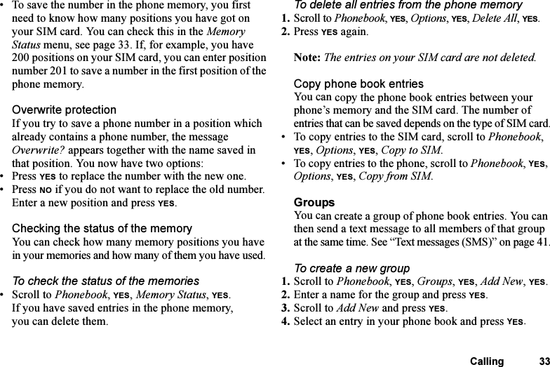 This is the Internet version of the user&apos;s guide. © Print only for private use.Calling 33• To save the number in the phone memory, you first need to know how many positions you have got on your SIM card. You can check this in the Memory Status menu, see page 33. If, for example, you have 200 positions on your SIM card, you can enter position number 201 to save a number in the first position of the phone memory.Overwrite protectionIf you try to save a phone number in a position which already contains a phone number, the message Overwrite? appears together with the name saved in that position. You now have two options: •Press YES to replace the number with the new one.•Press NO if you do not want to replace the old number. Enter a new position and press YES.Checking the status of the memoryYou can check how many memory positions you have in your memories and how many of them you have used.To check the status of the memories•Scroll to Phonebook, YES, Memory Status, YES.If you have saved entries in the phone memory, you can delete them.To delete all entries from the phone memory1. Scroll to Phonebook, YES, Options, YES, Delete All, YES.2. Press YES again.Note: The entries on your SIM card are not deleted.Copy phone book entriesYou can copy the phone book entries between your phone’s memory and the SIM card. The number of entries that can be saved depends on the type of SIM card.• To copy entries to the SIM card, scroll to Phonebook, YES, Options, YES, Copy to SIM.• To copy entries to the phone, scroll to Phonebook, YES, Options, YES, Copy from SIM.GroupsYou can create a group of phone book entries. You can then send a text message to all members of that group at the same time. See “Text messages (SMS)” on page 41.To create a new group1. Scroll to Phonebook, YES, Groups, YES, Add New, YES.2. Enter a name for the group and press YES.3. Scroll to Add New and press YES.4. Select an entry in your phone book and press YES.
