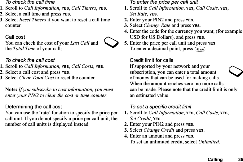 This is the Internet version of the user&apos;s guide. © Print only for private use.Calling 35To check the call time1. Scroll to Call Information, YES, Call Timers, YES.2. Select a call time and press YES.3. Select Reset Timers if you want to reset a call time counter.Call costYou can check the cost of your Last Call and the Total Time of your calls.To check the call cost1. Scroll to Call Information, YES, Call Costs, YES.2. Select a call cost and press YES.3. Select Clear Total Cost to reset the counter.Note: If you subscribe to cost information, you must enter your PIN2 to clear the cost or time counter.Determining the call costYou can use the ‘rate’ function to specify the price per call unit. If you do not specify a price per call unit, the number of call units is displayed instead.To enter the price per call unit1. Scroll to Call Information, YES, Call Costs, YES, Set Rate, YES.2. Enter your PIN2 and press YES.3. Select Change Rate and press YES.4. Enter the code for the currency you want, (for example USD for US Dollars), and press YES.5. Enter the price per call unit and press YES.To enter a decimal point, press  .Credit limit for callsIf supported by your network and your subscription, you can enter a total amount of money that can be used for making calls. When the amount reaches zero, no more calls can be made. Please note that the credit limit is only an estimated value.To set a specific credit limit1. Scroll to Call Information, YES, Call Costs, YES, Set Credit, YES.2. Enter your PIN2 and press YES.3. Select Change Credit and press YES.4. Enter an amount and press YES.To set an unlimited credit, select Unlimited.