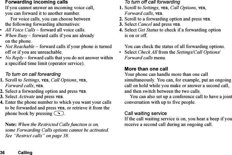 This is the Internet version of the user&apos;s guide. © Print only for private use.36 CallingForwarding incoming callsIf you cannot answer an incoming voice call, you can forward it to another number.For voice calls, you can choose between the following forwarding alternatives:•All Voice Calls – forward all voice calls.•When Busy – forward calls if you are already on the phone.•Not Reachable – forward calls if your phone is turned off or if you are unreachable.•No Reply – forward calls that you do not answer within a specified time limit (operator service).To turn on call forwarding1. Scroll to Settings, YES, Call Options, YES, Forward calls, YES.2. Select a forwarding option and press YES.3. Select Activate and press YES.4. Enter the phone number to which you want your calls to be forwarded and press YES, or retrieve it from the phone book by pressing  .Note: When the Restricted Calls function is on, some Forwarding Calls options cannot be activated. See “Restrict calls” on page 38.To turn off call forwarding1. Scroll to Settings, YES, Call Options, YES, Forward calls, YES.2. Scroll to a forwarding option and press YES.3. Select Cancel and press YES.4. Select Get Status to check if a forwarding option is on or off.You can check the status of all forwarding options.• Select Check All from the Settings/Call Options/Forward calls menu.More than one callYour phone can handle more than one call simultaneously. You can, for example, put an ongoing call on hold while you make or answer a second call, and then switch between the two calls. You can also set up a conference call to have a joint conversation with up to five people. Call waiting serviceIf the call waiting service is on, you hear a beep if you receive a second call during an ongoing call.