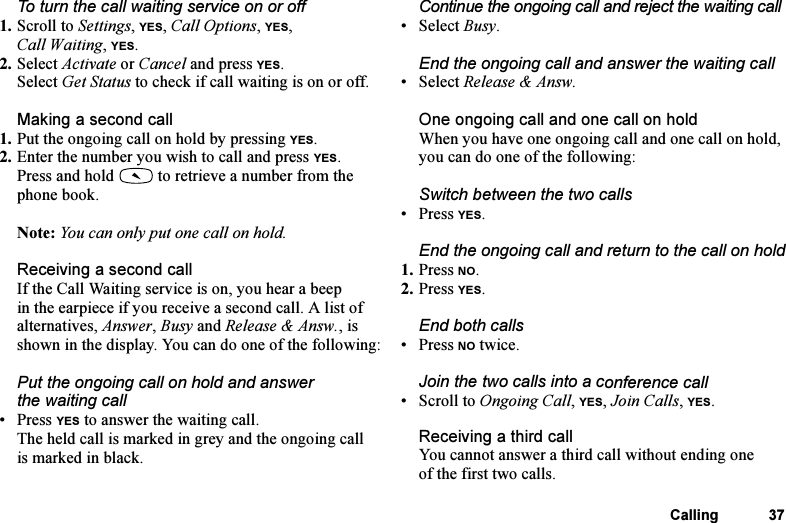This is the Internet version of the user&apos;s guide. © Print only for private use.Calling 37To turn the call waiting service on or off1. Scroll to Settings, YES, Call Options, YES, Call Waiting, YES.2. Select Activate or Cancel and press YES.Select Get Status to check if call waiting is on or off.Making a second call1. Put the ongoing call on hold by pressing YES.2. Enter the number you wish to call and press YES.Press and hold   to retrieve a number from the phone book.Note: You can only put one call on hold.Receiving a second callIf the Call Waiting service is on, you hear a beep in the earpiece if you receive a second call. A list of alternatives, Answer, Busy and Release &amp; Answ., is shown in the display. You can do one of the following:Put the ongoing call on hold and answer the waiting call•Press YES to answer the waiting call.The held call is marked in grey and the ongoing call is marked in black.Continue the ongoing call and reject the waiting call• Select Busy.End the ongoing call and answer the waiting call• Select Release &amp; Answ.One ongoing call and one call on holdWhen you have one ongoing call and one call on hold, you can do one of the following:Switch between the two calls• Press YES.End the ongoing call and return to the call on hold1. Press NO.2. Press YES.End both calls• Press NO twice.Join the two calls into a conference call• Scroll to Ongoing Call, YES, Join Calls, YES.Receiving a third callYou cannot answer a third call without ending one of the first two calls.