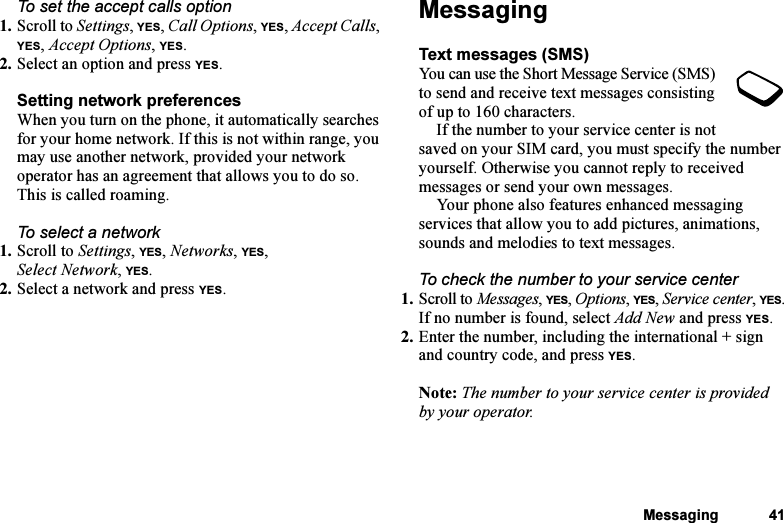 This is the Internet version of the user&apos;s guide. © Print only for private use.Messaging 41To set the accept calls option1. Scroll to Settings, YES, Call Options, YES, Accept Calls, YES, Accept Options, YES.2. Select an option and press YES.Setting network preferencesWhen you turn on the phone, it automatically searches for your home network. If this is not within range, you may use another network, provided your network operator has an agreement that allows you to do so. This is called roaming.To select a network1. Scroll to Settings, YES, Networks, YES, Select Network, YES.2. Select a network and press YES.MessagingText messages (SMS)You can use the Short Message Service (SMS) to send and receive text messages consisting of up to 160 characters.If the number to your service center is not saved on your SIM card, you must specify the number yourself. Otherwise you cannot reply to received messages or send your own messages.Your phone also features enhanced messaging services that allow you to add pictures, animations, sounds and melodies to text messages.To check the number to your service center1. Scroll to Messages, YES, Options, YES, Service center, YES.If no number is found, select Add New and press YES.2. Enter the number, including the international + sign and country code, and press YES.Note: The number to your service center is provided by your operator.
