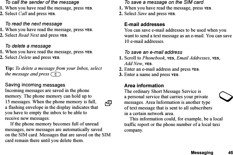 This is the Internet version of the user&apos;s guide. © Print only for private use.Messaging 45To call the sender of the message1. When you have read the message, press YES.2. Select Call and press YES.To read the next message1. When you have read the message, press YES.2. Select Read Next and press YES.To delete a message1. When you have read the message, press YES.2. Select Delete and press YES.Tip: To delete a message from your Inbox, select the message and press  .Saving incoming messagesIncoming messages are saved in the phone memory. The phone memory can hold up to 15 messages. When the phone memory is full, a flashing envelope in the display indicates that you have to empty the inbox to be able to receive new messages.If the phone memory becomes full of unread messages, new messages are automatically saved on the SIM card. Messages that are saved on the SIM card remain there until you delete them.To save a message on the SIM card1. When you have read the message, press YES.2. Select Save and press YES.E-mail addressesYou can save e-mail addresses to be used when you want to send a text message as an e-mail. You can save 10 e-mail addresses.To save an e-mail address1. Scroll to Phonebook, YES, Email Addresses, YES, Add New, YES.2. Enter an e-mail address and press YES.3. Enter a name and press YES.Area informationThe ordinary Short Message Service is a personal service that carries your private messages. Area Information is another type of text message that is sent to all subscribers in a certain network area.This information could, for example, be a local traffic report or the phone number of a local taxi company. 