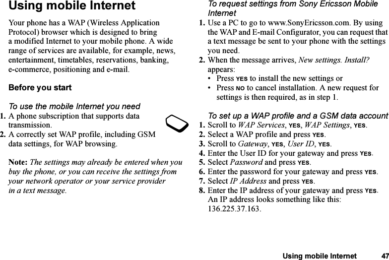 This is the Internet version of the user&apos;s guide. © Print only for private use.Using mobile Internet 47Using mobile InternetYour phone has a WAP (Wireless Application Protocol) browser which is designed to bring a modified Internet to your mobile phone. A wide range of services are available, for example, news, entertainment, timetables, reservations, banking, e-commerce, positioning and e-mail.Before you startTo use the mobile Internet you need1. A phone subscription that supports data transmission.2. A correctly set WAP profile, including GSM data settings, for WAP browsing.Note: The settings may already be entered when you buy the phone, or you can receive the settings from your network operator or your service provider in a text message.To request settings from Sony Ericsson Mobile Internet1. Use a PC to go to www.SonyEricsson.com. By using the WAP and E-mail Configurator, you can request that a text message be sent to your phone with the settings you need.2. When the message arrives, New settings. Install? appears: • Press YES to install the new settings or • Press NO to cancel installation. A new request for settings is then required, as in step 1.To set up a WAP profile and a GSM data account1. Scroll to WAP Services, YES, WAP Settings, YES.2. Select a WAP profile and press YES.3. Scroll to Gateway, YES, User ID, YES.4. Enter the User ID for your gateway and press YES.5. Select Password and press YES.6. Enter the password for your gateway and press YES.7. Select IP Address and press YES.8. Enter the IP address of your gateway and press YES.An IP address looks something like this: 136.225.37.163.