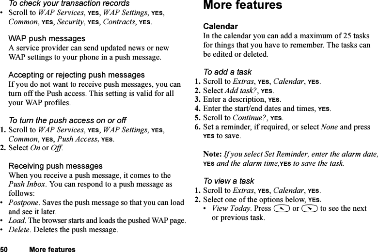 This is the Internet version of the user&apos;s guide. © Print only for private use.50 More featuresTo check your transaction records•Scroll to WAP Services, YES, WAP Settings, YES, Common, YES, Security, YES, Contracts, YES.WAP push messagesA service provider can send updated news or new WAP settings to your phone in a push message. Accepting or rejecting push messagesIf you do not want to receive push messages, you can turn off the Push access. This setting is valid for all your WAP profiles.To turn the push access on or off1. Scroll to WAP Services, YES, WAP Settings, YES, Common, YES, Push Access, YES.2. Select On or Off.Receiving push messagesWhen you receive a push message, it comes to the Push Inbox. You can respond to a push message as follows:•Postpone. Saves the push message so that you can load and see it later.•Load. The browser starts and loads the pushed WAP page.•Delete. Deletes the push message.More featuresCalendarIn the calendar you can add a maximum of 25 tasks for things that you have to remember. The tasks can be edited or deleted.To add a task1. Scroll to Extras, YES, Calendar, YES.2. Select Add task?, YES.3. Enter a description, YES.4. Enter the start/end dates and times, YES.5. Scroll to Continue?, YES.6. Set a reminder, if required, or select None and press YES to save.Note: If you select Set Reminder, enter the alarm date, YES and the alarm time,YES to save the task.To view a task1. Scroll to Extras, YES, Calendar, YES.2. Select one of the options below, YES.•View Today. Press   or   to see the next or previous task.