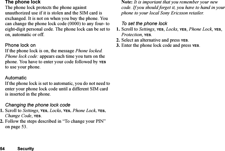 This is the Internet version of the user&apos;s guide. © Print only for private use.54 SecurityThe phone lockThe phone lock protects the phone against unauthorized use if it is stolen and the SIM card is exchanged. It is not on when you buy the phone. You can change the phone lock code (0000) to any four- to eight-digit personal code. The phone lock can be set to on, automatic or off.Phone lock onIf the phone lock is on, the message Phone locked. Phone lock code: appears each time you turn on the phone. You have to enter your code followed by YES to use your phone.AutomaticIf the phone lock is set to automatic, you do not need to enter your phone lock code until a different SIM card is inserted in the phone.Changing the phone lock code1. Scroll to Settings, YES, Locks, YES, Phone Lock, YES, Change Code, YES.2. Follow the steps described in “To change your PIN” on page 53.Note: It is important that you remember your new code. If you should forget it, you have to hand in your phone to your local Sony Ericsson retailer.To set the phone lock1. Scroll to Settings, YES, Locks, YES, Phone Lock, YES, Protection, YES.2. Select an alternative and press YES.3. Enter the phone lock code and press YES.