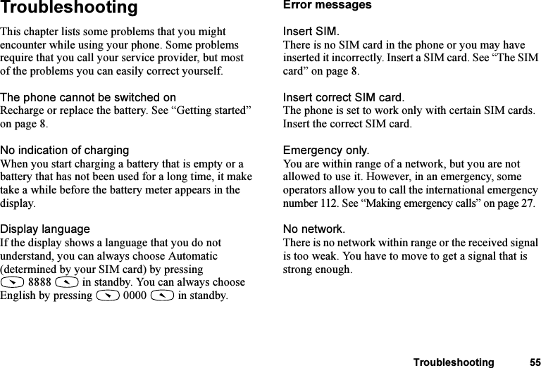 This is the Internet version of the user&apos;s guide. © Print only for private use.Troubleshooting 55TroubleshootingThis chapter lists some problems that you might encounter while using your phone. Some problems require that you call your service provider, but most of the problems you can easily correct yourself.The phone cannot be switched onRecharge or replace the battery. See “Getting started” on page 8.No indication of chargingWhen you start charging a battery that is empty or a battery that has not been used for a long time, it make take a while before the battery meter appears in the display.Display languageIf the display shows a language that you do not understand, you can always choose Automatic (determined by your SIM card) by pressing 8888  in standby. You can always choose English by pressing   0000   in standby.Error messagesInsert SIM.There is no SIM card in the phone or you may have inserted it incorrectly. Insert a SIM card. See “The SIM card” on page 8.Insert correct SIM card.The phone is set to work only with certain SIM cards. Insert the correct SIM card.Emergency only.You are within range of a network, but you are not allowed to use it. However, in an emergency, some operators allow you to call the international emergency number 112. See “Making emergency calls” on page 27.No network.There is no network within range or the received signal is too weak. You have to move to get a signal that is strong enough.