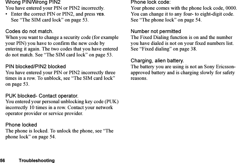 This is the Internet version of the user&apos;s guide. © Print only for private use.56 TroubleshootingWrong PIN/Wrong PIN2You have entered your PIN or PIN2 incorrectly.• Enter the correct PIN or PIN2, and press YES. See “The SIM card lock” on page 53.Codes do not match.When you want to change a security code (for example your PIN) you have to confirm the new code by entering it again. The two codes that you have entered do not match. See “The SIM card lock” on page 53.PIN blocked/PIN2 blockedYou have entered your PIN or PIN2 incorrectly three times in a row. To unblock, see “The SIM card lock” on page 53.PUK blocked- Contact operator.You entered your personal unblocking key code (PUK) incorrectly 10 times in a row. Contact your network operator provider or service provider.Phone lockedThe phone is locked. To unlock the phone, see “The phone lock” on page 54.Phone lock code:Your phone comes with the phone lock code, 0000. You can change it to any four- to eight-digit code. See “The phone lock” on page 54. Number not permittedThe Fixed Dialing function is on and the number you have dialed is not on your fixed numbers list. See “Fixed dialing” on page 38. Charging, alien battery.The battery you are using is not an Sony Ericsson-approved battery and is charging slowly for safety reasons.