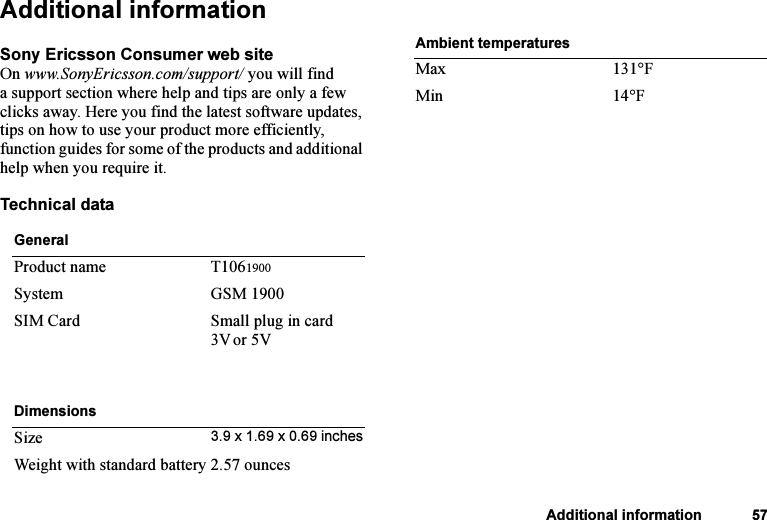 This is the Internet version of the user&apos;s guide. © Print only for private use.Additional information 57Additional informationSony Ericsson Consumer web siteOn www.SonyEricsson.com/support/ you will find a support section where help and tips are only a few clicks away. Here you find the latest software updates, tips on how to use your product more efficiently, function guides for some of the products and additional help when you require it.Technical dataGeneralProduct name T1061900System GSM 1900SIM Card Small plug in card 3Vor 5VDimensionsSize 3.9 x 1.69 x 0.69 inchesWeight with standard battery 2.57 ouncesAmbient temperaturesMax 131°FMin 14°F