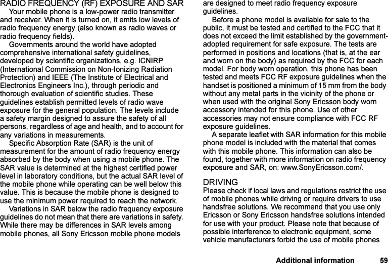 This is the Internet version of the user&apos;s guide. © Print only for private use.Additional information 59RADIO FREQUENCY (RF) EXPOSURE AND SARYour mobile phone is a low-power radio transmitter and receiver. When it is turned on, it emits low levels of radio frequency energy (also known as radio waves or radio frequency fields). Governments around the world have adopted comprehensive international safety guidelines, developed by scientific organizations, e.g. ICNIRP (International Commission on Non-Ionizing Radiation Protection) and IEEE (The Institute of Electrical and Electronics Engineers Inc.), through periodic and thorough evaluation of scientific studies. These guidelines establish permitted levels of radio wave exposure for the general population. The levels include a safety margin designed to assure the safety of all persons, regardless of age and health, and to account for any variations in measurements.Specific Absorption Rate (SAR) is the unit of measurement for the amount of radio frequency energy absorbed by the body when using a mobile phone. The SAR value is determined at the highest certified power level in laboratory conditions, but the actual SAR level of the mobile phone while operating can be well below this value. This is because the mobile phone is designed to use the minimum power required to reach the network. Variations in SAR below the radio frequency exposure guidelines do not mean that there are variations in safety. While there may be differences in SAR levels among mobile phones, all Sony Ericsson mobile phone models are designed to meet radio frequency exposure guidelines.Before a phone model is available for sale to the public, it must be tested and certified to the FCC that it does not exceed the limit established by the government-adopted requirement for safe exposure. The tests are performed in positions and locations (that is, at the ear and worn on the body) as required by the FCC for each model. For body worn operation, this phone has been tested and meets FCC RF exposure guidelines when the handset is positioned a minimum of 15 mm from the body without any metal parts in the vicinity of the phone or when used with the original Sony Ericsson body worn accessory intended for this phone. Use of other accessories may not ensure compliance with FCC RF exposure guidelines.A separate leaflet with SAR information for this mobile phone model is included with the material that comes with this mobile phone. This information can also be found, together with more information on radio frequency exposure and SAR, on: www.SonyEricsson.com/.DRIVINGPlease check if local laws and regulations restrict the use of mobile phones while driving or require drivers to use handsfree solutions. We recommend that you use only Ericsson or Sony Ericsson handsfree solutions intended for use with your product. Please note that because of possible interference to electronic equipment, some vehicle manufacturers forbid the use of mobile phones 