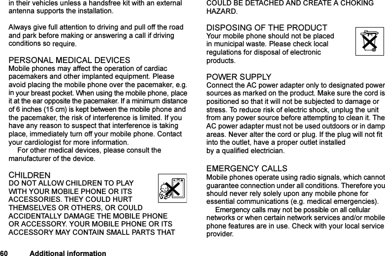 This is the Internet version of the user&apos;s guide. © Print only for private use.60 Additional informationin their vehicles unless a handsfree kit with an external antenna supports the installation. Always give full attention to driving and pull off the road and park before making or answering a call if driving conditions so require. PERSONAL MEDICAL DEVICESMobile phones may affect the operation of cardiac pacemakers and other implanted equipment. Please avoid placing the mobile phone over the pacemaker, e.g. in your breast pocket. When using the mobile phone, place it at the ear opposite the pacemaker. If a minimum distance of 6 inches (15 cm) is kept between the mobile phone and the pacemaker, the risk of interference is limited. If you have any reason to suspect that interference is taking place, immediately turn off your mobile phone. Contact your cardiologist for more information. For other medical devices, please consult the manufacturer of the device.CHILDRENDO NOT ALLOW CHILDREN TO PLAY WITH YOUR MOBILE PHONE OR ITS ACCESSORIES. THEY COULD HURT THEMSELVES OR OTHERS, OR COULD ACCIDENTALLY DAMAGE THE MOBILE PHONE OR ACCESSORY. YOUR MOBILE PHONE OR ITS ACCESSORY MAY CONTAIN SMALL PARTS THAT COULD BE DETACHED AND CREATE A CHOKING HAZARD.DISPOSING OF THE PRODUCT Your mobile phone should not be placed in municipal waste. Please check local regulations for disposal of electronic products.POWER SUPPLYConnect the AC power adapter only to designated power sources as marked on the product. Make sure the cord is positioned so that it will not be subjected to damage or stress. To reduce risk of electric shock, unplug the unit from any power source before attempting to clean it. The AC power adapter must not be used outdoors or in damp areas. Never alter the cord or plug. If the plug will not fit into the outlet, have a proper outlet installed by a qualified electrician.EMERGENCY CALLSMobile phones operate using radio signals, which cannot guarantee connection under all conditions. Therefore you should never rely solely upon any mobile phone for essential communications (e.g. medical emergencies).Emergency calls may not be possible on all cellular networks or when certain network services and/or mobile phone features are in use. Check with your local service provider.