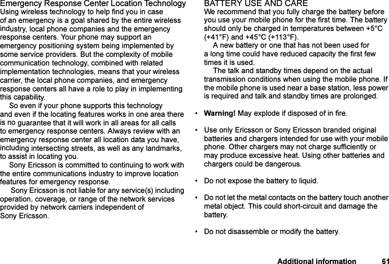 This is the Internet version of the user&apos;s guide. © Print only for private use.Additional information 61Emergency Response Center Location TechnologyUsing wireless technology to help find you in case of an emergency is a goal shared by the entire wireless industry, local phone companies and the emergency response centers. Your phone may support an emergency positioning system being implemented by some service providers. But the complexity of mobile communication technology, combined with related implementation technologies, means that your wireless carrier, the local phone companies, and emergency response centers all have a role to play in implementing this capability.So even if your phone supports this technology and even if the locating features works in one area there is no guarantee that it will work in all areas for all calls to emergency response centers. Always review with an emergency response center all location data you have, including intersecting streets, as well as any landmarks, to assist in locating you.Sony Ericsson is committed to continuing to work with the entire communications industry to improve location features for emergency response. Sony Ericsson is not liable for any service(s) including operation, coverage, or range of the network services provided by network carriers independent of Sony Ericsson.BATTERY USE AND CAREWe recommend that you fully charge the battery before you use your mobile phone for the first time. The battery should only be charged in temperatures between +5°C (+41°F) and +45°C (+113°F).A new battery or one that has not been used for a long time could have reduced capacity the first few times it is used.The talk and standby times depend on the actual transmission conditions when using the mobile phone. If the mobile phone is used near a base station, less power is required and talk and standby times are prolonged. •Warning! May explode if disposed of in fire.• Use only Ericsson or Sony Ericsson branded original batteries and chargers intended for use with your mobile phone. Other chargers may not charge sufficiently or may produce excessive heat. Using other batteries and chargers could be dangerous.• Do not expose the battery to liquid.• Do not let the metal contacts on the battery touch another metal object. This could short-circuit and damage the battery. • Do not disassemble or modify the battery. 