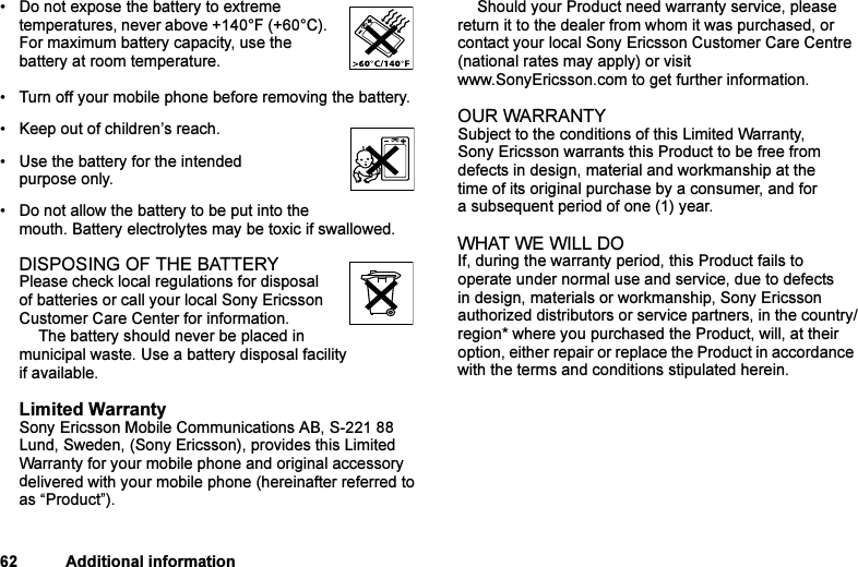 This is the Internet version of the user&apos;s guide. © Print only for private use.62 Additional information• Do not expose the battery to extreme temperatures, never above +140°F (+60°C). For maximum battery capacity, use the battery at room temperature. • Turn off your mobile phone before removing the battery.• Keep out of children’s reach.• Use the battery for the intended purpose only.• Do not allow the battery to be put into the mouth. Battery electrolytes may be toxic if swallowed.DISPOSING OF THE BATTERYPlease check local regulations for disposal of batteries or call your local Sony Ericsson Customer Care Center for information.The battery should never be placed in municipal waste. Use a battery disposal facility if available.Limited WarrantySony Ericsson Mobile Communications AB, S-221 88 Lund, Sweden, (Sony Ericsson), provides this Limited Warranty for your mobile phone and original accessory delivered with your mobile phone (hereinafter referred to as “Product”).Should your Product need warranty service, please return it to the dealer from whom it was purchased, or contact your local Sony Ericsson Customer Care Centre (national rates may apply) or visit www.SonyEricsson.com to get further information. OUR WARRANTYSubject to the conditions of this Limited Warranty, Sony Ericsson warrants this Product to be free from defects in design, material and workmanship at the time of its original purchase by a consumer, and for a subsequent period of one (1) year.WHAT WE WILL DOIf, during the warranty period, this Product fails to operate under normal use and service, due to defects in design, materials or workmanship, Sony Ericsson authorized distributors or service partners, in the country/region* where you purchased the Product, will, at their option, either repair or replace the Product in accordance with the terms and conditions stipulated herein.