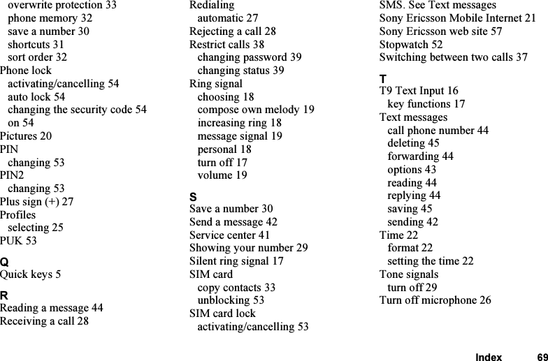 This is the Internet version of the user&apos;s guide. © Print only for private use.Index 69overwrite protection 33phone memory 32save a number 30shortcuts 31sort order 32Phone lockactivating/cancelling 54auto lock 54changing the security code 54on 54Pictures 20PINchanging 53PIN2changing 53Plus sign (+) 27Profilesselecting 25PUK 53QQuick keys 5RReading a message 44Receiving a call 28Redialingautomatic 27Rejecting a call 28Restrict calls 38changing password 39changing status 39Ring signalchoosing 18compose own melody 19increasing ring 18message signal 19personal 18turn off 17volume 19SSave a number 30Send a message 42Service center 41Showing your number 29Silent ring signal 17SIM cardcopy contacts 33unblocking 53SIM card lockactivating/cancelling 53SMS. See Text messagesSony Ericsson Mobile Internet 21Sony Ericsson web site 57Stopwatch 52Switching between two calls 37TT9 Text Input 16key functions 17Text messagescall phone number 44deleting 45forwarding 44options 43reading 44replying 44saving 45sending 42Time 22format 22setting the time 22Tone signalsturn off 29Turn off microphone 26