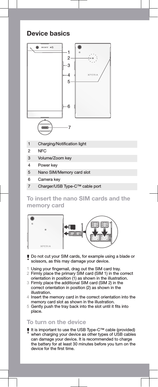 Device basics76312541Charging/Notiﬁcation light2 NFC3 Volume/Zoom key4 Power key5 Nano SIM/Memory card slot6 Camera key7 Charger/USB Type-C™ cable portTo insert the nano SIM cards and thememory cardDo not cut your SIM cards, for example using a blade orscissors, as this may damage your device.1Using your ﬁngernail, drag out the SIM card tray.2Firmly place the primary SIM card (SIM 1) in the correctorientation in position (1) as shown in the illustration.3Firmly place the additional SIM card (SIM 2) in thecorrect orientation in position (2) as shown in theillustration.4Insert the memory card in the correct orientation into thememory card slot as shown in the illustration.5Gently push the tray back into the slot until it ﬁts intoplace.To turn on the deviceIt is important to use the USB Type-C™ cable (provided)when charging your device as other types of USB cablescan damage your device. It is recommended to chargethe battery for at least 30 minutes before you turn on thedevice for the ﬁrst time.