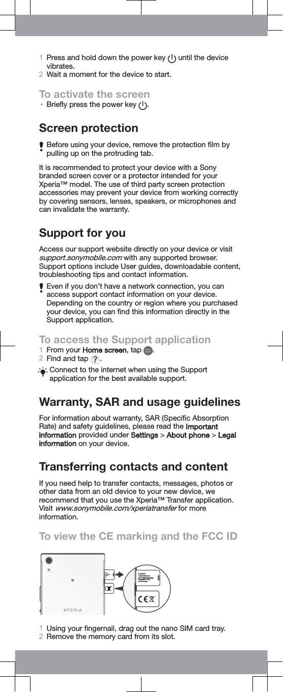 1Press and hold down the power key   until the devicevibrates.2Wait a moment for the device to start.To activate the screen•Brieﬂy press the power key  .Screen protectionBefore using your device, remove the protection ﬁlm bypulling up on the protruding tab.It is recommended to protect your device with a Sonybranded screen cover or a protector intended for yourXperia™ model. The use of third party screen protectionaccessories may prevent your device from working correctlyby covering sensors, lenses, speakers, or microphones andcan invalidate the warranty.Support for youAccess our support website directly on your device or visitsupport.sonymobile.com with any supported browser.Support options include User guides, downloadable content,troubleshooting tips and contact information.Even if you don’t have a network connection, you canaccess support contact information on your device.Depending on the country or region where you purchasedyour device, you can ﬁnd this information directly in theSupport application.To access the Support application1From your Home screen, tap  .2Find and tap  .Connect to the internet when using the Supportapplication for the best available support.Warranty, SAR and usage guidelinesFor information about warranty, SAR (Speciﬁc AbsorptionRate) and safety guidelines, please read the Importantinformation provided under Settings &gt; About phone &gt; Legalinformation on your device.Transferring contacts and contentIf you need help to transfer contacts, messages, photos orother data from an old device to your new device, werecommend that you use the Xperia™ Transfer application.Visit www.sonymobile.com/xperiatransfer for moreinformation.To view the CE marking and the FCC IDe ations Inc. shi-Shinagawa, -ku Tokyo, apan Sony Mobile Communications Inc. 4-12-3 Higashi-Shinagawa, Shinagawa-ku Tokyo, 140-0002 Japan 1Using your ﬁngernail, drag out the nano SIM card tray.2Remove the memory card from its slot.