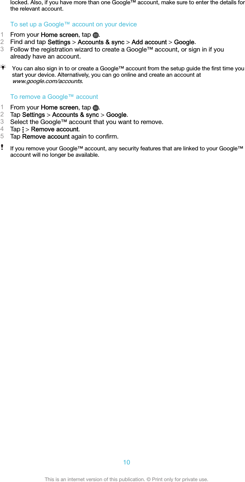locked. Also, if you have more than one Google™ account, make sure to enter the details forthe relevant account.To set up a Google™ account on your device1From your Home screen, tap  .2Find and tap Settings &gt; Accounts &amp; sync &gt; Add account &gt; Google.3Follow the registration wizard to create a Google™ account, or sign in if youalready have an account.You can also sign in to or create a Google™ account from the setup guide the ﬁrst time youstart your device. Alternatively, you can go online and create an account atwww.google.com/accounts.To remove a Google™ account1From your Home screen, tap  .2Tap Settings &gt; Accounts &amp; sync &gt; Google.3Select the Google™ account that you want to remove.4Tap   &gt; Remove account.5Tap Remove account again to conﬁrm.If you remove your Google™ account, any security features that are linked to your Google™account will no longer be available.10This is an internet version of this publication. © Print only for private use.