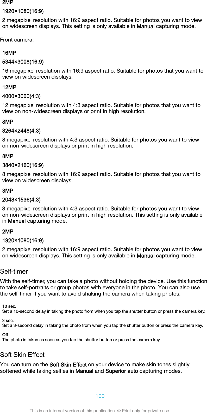 2MP1920×1080(16:9)2 megapixel resolution with 16:9 aspect ratio. Suitable for photos you want to viewon widescreen displays. This setting is only available in Manual capturing mode.Front camera:16MP5344×3008(16:9)16 megapixel resolution with 16:9 aspect ratio. Suitable for photos that you want toview on widescreen displays.12MP4000×3000(4:3)12 megapixel resolution with 4:3 aspect ratio. Suitable for photos that you want toview on non-widescreen displays or print in high resolution.8MP3264×2448(4:3)8 megapixel resolution with 4:3 aspect ratio. Suitable for photos you want to viewon non-widescreen displays or print in high resolution.8MP3840×2160(16:9)8 megapixel resolution with 16:9 aspect ratio. Suitable for photos that you want toview on widescreen displays.3MP2048×1536(4:3)3 megapixel resolution with 4:3 aspect ratio. Suitable for photos you want to viewon non-widescreen displays or print in high resolution. This setting is only availablein Manual capturing mode.2MP1920×1080(16:9)2 megapixel resolution with 16:9 aspect ratio. Suitable for photos you want to viewon widescreen displays. This setting is only available in Manual capturing mode.Self-timerWith the self-timer, you can take a photo without holding the device. Use this functionto take self-portraits or group photos with everyone in the photo. You can also usethe self-timer if you want to avoid shaking the camera when taking photos.10 sec.Set a 10-second delay in taking the photo from when you tap the shutter button or press the camera key.3 sec.Set a 3-second delay in taking the photo from when you tap the shutter button or press the camera key.OffThe photo is taken as soon as you tap the shutter button or press the camera key.Soft Skin EffectYou can turn on the Soft Skin Effect on your device to make skin tones slightlysoftened while taking selﬁes in Manual and Superior auto capturing modes.100This is an internet version of this publication. © Print only for private use.