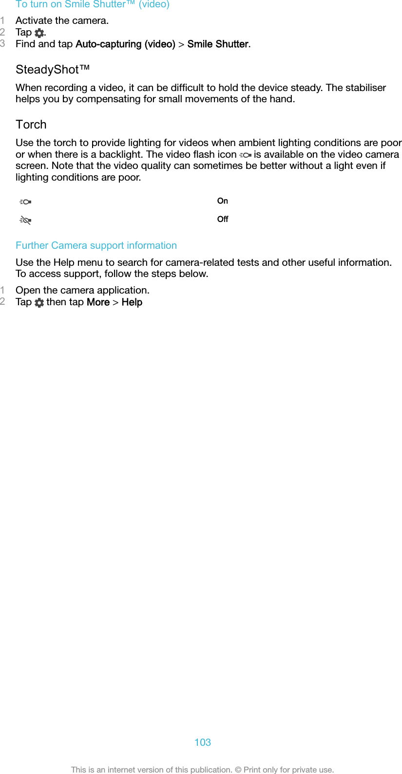 To turn on Smile Shutter™ (video)1Activate the camera.2Tap  .3Find and tap Auto-capturing (video) &gt; Smile Shutter.SteadyShot™When recording a video, it can be difﬁcult to hold the device steady. The stabiliserhelps you by compensating for small movements of the hand.TorchUse the torch to provide lighting for videos when ambient lighting conditions are pooror when there is a backlight. The video ﬂash icon   is available on the video camerascreen. Note that the video quality can sometimes be better without a light even iflighting conditions are poor.OnOffFurther Camera support informationUse the Help menu to search for camera-related tests and other useful information.To access support, follow the steps below.1Open the camera application.2Tap   then tap More &gt; Help103This is an internet version of this publication. © Print only for private use.