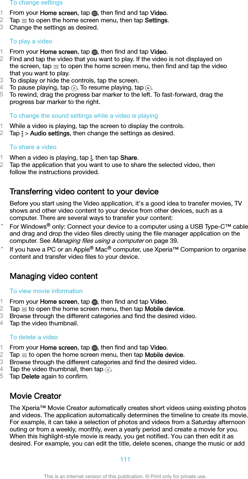 To change settings1From your Home screen, tap  , then ﬁnd and tap Video.2Tap   to open the home screen menu, then tap Settings.3Change the settings as desired.To play a video1From your Home screen, tap  , then ﬁnd and tap Video.2Find and tap the video that you want to play. If the video is not displayed onthe screen, tap   to open the home screen menu, then ﬁnd and tap the videothat you want to play.3To display or hide the controls, tap the screen.4To pause playing, tap  . To resume playing, tap  .5To rewind, drag the progress bar marker to the left. To fast-forward, drag theprogress bar marker to the right.To change the sound settings while a video is playing1While a video is playing, tap the screen to display the controls.2Tap   &gt; Audio settings, then change the settings as desired.To share a video1When a video is playing, tap  , then tap Share.2Tap the application that you want to use to share the selected video, thenfollow the instructions provided.Transferring video content to your deviceBefore you start using the Video application, it’s a good idea to transfer movies, TVshows and other video content to your device from other devices, such as acomputer. There are several ways to transfer your content:•For Windows® only: Connect your device to a computer using a USB Type-C™ cableand drag and drop the video ﬁles directly using the ﬁle manager application on thecomputer. See Managing ﬁles using a computer on page 39.•If you have a PC or an Apple® Mac® computer, use Xperia™ Companion to organisecontent and transfer video ﬁles to your device.Managing video contentTo view movie information1From your Home screen, tap  , then ﬁnd and tap Video.2Tap   to open the home screen menu, then tap Mobile device.3Browse through the different categories and ﬁnd the desired video.4Tap the video thumbnail.To delete a video1From your Home screen, tap  , then ﬁnd and tap Video.2Tap   to open the home screen menu, then tap Mobile device.3Browse through the different categories and ﬁnd the desired video.4Tap the video thumbnail, then tap  .5Tap Delete again to conﬁrm.Movie CreatorThe Xperia™ Movie Creator automatically creates short videos using existing photosand videos. The application automatically determines the timeline to create its movie.For example, it can take a selection of photos and videos from a Saturday afternoonouting or from a weekly, monthly, even a yearly period and create a movie for you.When this highlight-style movie is ready, you get notiﬁed. You can then edit it asdesired. For example, you can edit the title, delete scenes, change the music or add111This is an internet version of this publication. © Print only for private use.