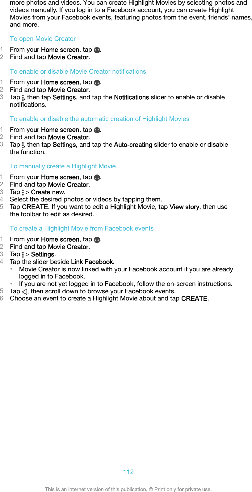 more photos and videos. You can create Highlight Movies by selecting photos andvideos manually. If you log in to a Facebook account, you can create HighlightMovies from your Facebook events, featuring photos from the event, friends’ names,and more.To open Movie Creator1From your Home screen, tap  .2Find and tap Movie Creator.To enable or disable Movie Creator notifications1From your Home screen, tap  .2Find and tap Movie Creator.3Tap  , then tap Settings, and tap the Notifications slider to enable or disablenotiﬁcations.To enable or disable the automatic creation of Highlight Movies1From your Home screen, tap  .2Find and tap Movie Creator.3Tap  , then tap Settings, and tap the Auto-creating slider to enable or disablethe function.To manually create a Highlight Movie1From your Home screen, tap  .2Find and tap Movie Creator.3Tap   &gt; Create new.4Select the desired photos or videos by tapping them.5Tap CREATE. If you want to edit a Highlight Movie, tap View story, then usethe toolbar to edit as desired.To create a Highlight Movie from Facebook events1From your Home screen, tap  .2Find and tap Movie Creator.3Tap   &gt; Settings.4Tap the slider beside Link Facebook.•Movie Creator is now linked with your Facebook account if you are alreadylogged in to Facebook.•If you are not yet logged in to Facebook, follow the on-screen instructions.5Tap  , then scroll down to browse your Facebook events.6Choose an event to create a Highlight Movie about and tap CREATE.112This is an internet version of this publication. © Print only for private use.