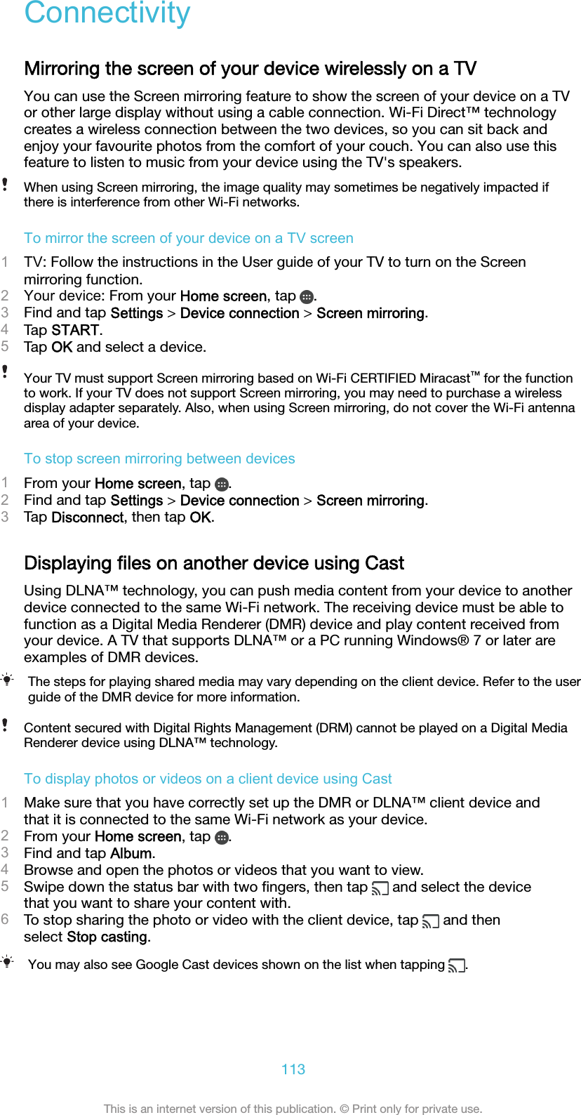 ConnectivityMirroring the screen of your device wirelessly on a TVYou can use the Screen mirroring feature to show the screen of your device on a TVor other large display without using a cable connection. Wi-Fi Direct™ technologycreates a wireless connection between the two devices, so you can sit back andenjoy your favourite photos from the comfort of your couch. You can also use thisfeature to listen to music from your device using the TV&apos;s speakers.When using Screen mirroring, the image quality may sometimes be negatively impacted ifthere is interference from other Wi-Fi networks.To mirror the screen of your device on a TV screen1TV: Follow the instructions in the User guide of your TV to turn on the Screenmirroring function.2Your device: From your Home screen, tap  .3Find and tap Settings &gt; Device connection &gt; Screen mirroring.4Tap START.5Tap OK and select a device.Your TV must support Screen mirroring based on Wi-Fi CERTIFIED Miracast™ for the functionto work. If your TV does not support Screen mirroring, you may need to purchase a wirelessdisplay adapter separately. Also, when using Screen mirroring, do not cover the Wi-Fi antennaarea of your device.To stop screen mirroring between devices1From your Home screen, tap  .2Find and tap Settings &gt; Device connection &gt; Screen mirroring.3Tap Disconnect, then tap OK.Displaying ﬁles on another device using CastUsing DLNA™ technology, you can push media content from your device to anotherdevice connected to the same Wi-Fi network. The receiving device must be able tofunction as a Digital Media Renderer (DMR) device and play content received fromyour device. A TV that supports DLNA™ or a PC running Windows® 7 or later areexamples of DMR devices.The steps for playing shared media may vary depending on the client device. Refer to the userguide of the DMR device for more information.Content secured with Digital Rights Management (DRM) cannot be played on a Digital MediaRenderer device using DLNA™ technology.To display photos or videos on a client device using Cast1Make sure that you have correctly set up the DMR or DLNA™ client device andthat it is connected to the same Wi-Fi network as your device.2From your Home screen, tap  .3Find and tap Album.4Browse and open the photos or videos that you want to view.5Swipe down the status bar with two ﬁngers, then tap   and select the devicethat you want to share your content with.6To stop sharing the photo or video with the client device, tap   and thenselect Stop casting.You may also see Google Cast devices shown on the list when tapping  .113This is an internet version of this publication. © Print only for private use.