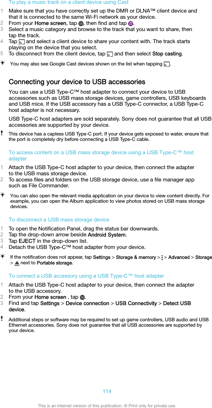 To play a music track on a client device using Cast1Make sure that you have correctly set up the DMR or DLNA™ client device andthat it is connected to the same Wi-Fi network as your device.2From your Home screen, tap  , then ﬁnd and tap  .3Select a music category and browse to the track that you want to share, thentap the track.4Tap   and select a client device to share your content with. The track startsplaying on the device that you select.5To disconnect from the client device, tap   and then select Stop casting.You may also see Google Cast devices shown on the list when tapping  .Connecting your device to USB accessoriesYou can use a USB Type-C™ host adapter to connect your device to USBaccessories such as USB mass storage devices, game controllers, USB keyboardsand USB mice. If the USB accessory has a USB Type-C connector, a USB Type-Chost adapter is not necessary.USB Type-C host adapters are sold separately. Sony does not guarantee that all USBaccessories are supported by your device.This device has a capless USB Type-C port. If your device gets exposed to water, ensure thatthe port is completely dry before connecting a USB Type-C cable.To access content on a USB mass storage device using a USB Type-C™ hostadapter1Attach the USB Type-C host adapter to your device, then connect the adapterto the USB mass storage device.2To access ﬁles and folders on the USB storage device, use a ﬁle manager appsuch as File Commander.You can also open the relevant media application on your device to view content directly. Forexample, you can open the Album application to view photos stored on USB mass storagedevices.To disconnect a USB mass storage device1To open the Notiﬁcation Panel, drag the status bar downwards.2Tap the drop-down arrow beside Android System.3Tap EJECT in the drop-down list.4Detach the USB Type-C™ host adapter from your device.If the notiﬁcation does not appear, tap Settings &gt; Storage &amp; memory &gt;   &gt; Advanced &gt; Storage&gt;   next to Portable storage.To connect a USB accessory using a USB Type-C™ host adapter1Attach the USB Type-C host adapter to your device, then connect the adapterto the USB accessory.2From your Home screen , tap  .3Find and tap Settings &gt; Device connection &gt; USB Connectivity &gt; Detect USBdevice.Additional steps or software may be required to set up game controllers, USB audio and USBEthernet accessories. Sony does not guarantee that all USB accessories are supported byyour device.114This is an internet version of this publication. © Print only for private use.