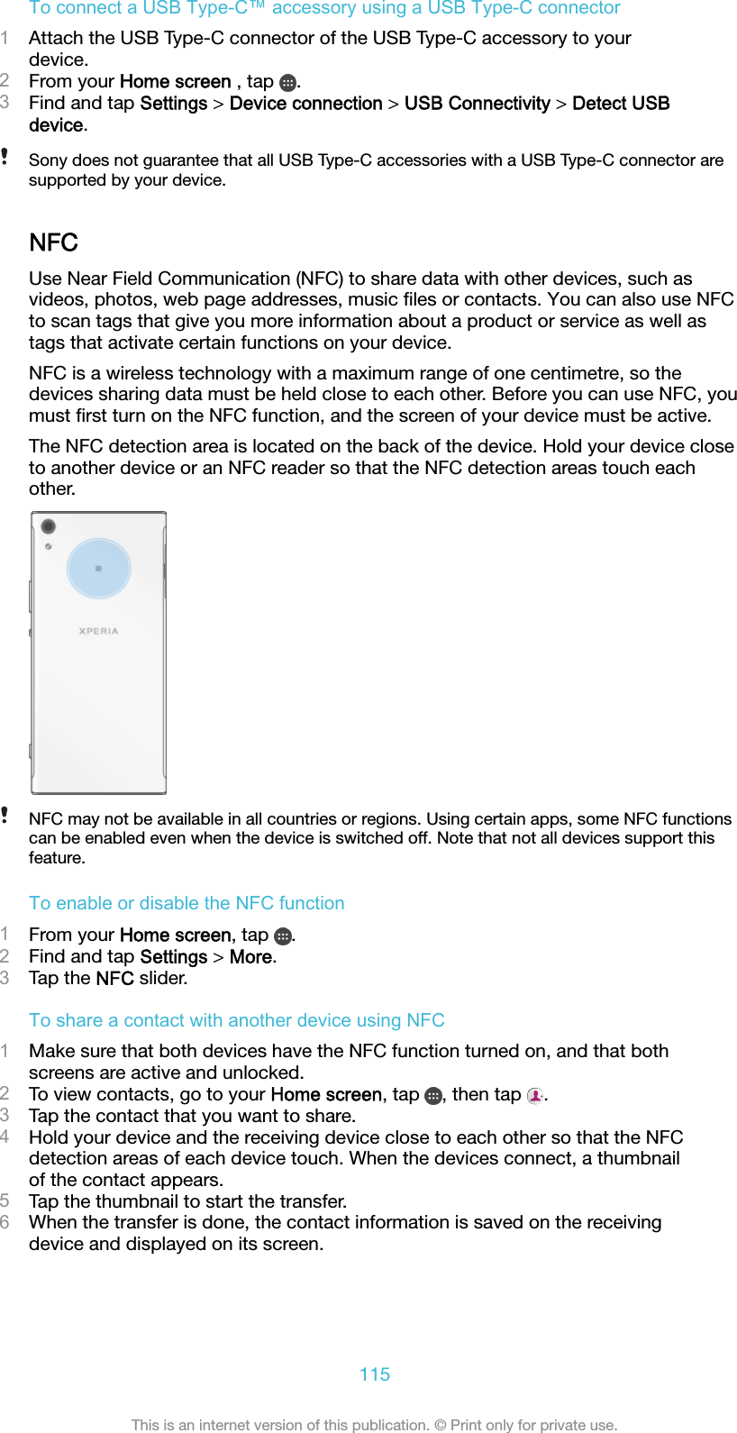 To connect a USB Type-C™ accessory using a USB Type-C connector1Attach the USB Type-C connector of the USB Type-C accessory to yourdevice.2From your Home screen , tap  .3Find and tap Settings &gt; Device connection &gt; USB Connectivity &gt; Detect USBdevice.Sony does not guarantee that all USB Type-C accessories with a USB Type-C connector aresupported by your device.NFCUse Near Field Communication (NFC) to share data with other devices, such asvideos, photos, web page addresses, music ﬁles or contacts. You can also use NFCto scan tags that give you more information about a product or service as well astags that activate certain functions on your device.NFC is a wireless technology with a maximum range of one centimetre, so thedevices sharing data must be held close to each other. Before you can use NFC, youmust ﬁrst turn on the NFC function, and the screen of your device must be active.The NFC detection area is located on the back of the device. Hold your device closeto another device or an NFC reader so that the NFC detection areas touch eachother.NFC may not be available in all countries or regions. Using certain apps, some NFC functionscan be enabled even when the device is switched off. Note that not all devices support thisfeature.To enable or disable the NFC function1From your Home screen, tap  .2Find and tap Settings &gt; More.3Tap the NFC slider.To share a contact with another device using NFC1Make sure that both devices have the NFC function turned on, and that bothscreens are active and unlocked.2To view contacts, go to your Home screen, tap  , then tap  .3Tap the contact that you want to share.4Hold your device and the receiving device close to each other so that the NFCdetection areas of each device touch. When the devices connect, a thumbnailof the contact appears.5Tap the thumbnail to start the transfer.6When the transfer is done, the contact information is saved on the receivingdevice and displayed on its screen.115This is an internet version of this publication. © Print only for private use.