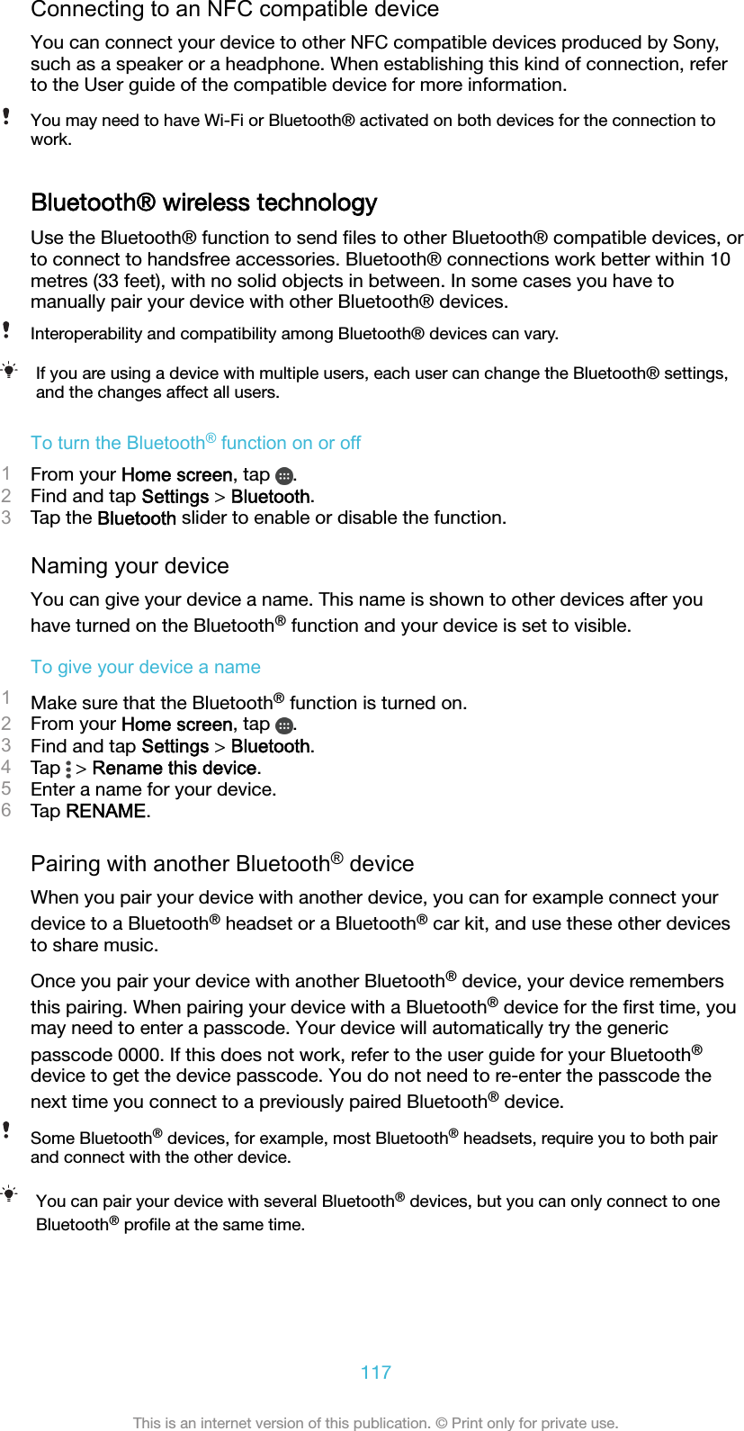 Connecting to an NFC compatible deviceYou can connect your device to other NFC compatible devices produced by Sony,such as a speaker or a headphone. When establishing this kind of connection, referto the User guide of the compatible device for more information.You may need to have Wi-Fi or Bluetooth® activated on both devices for the connection towork.Bluetooth® wireless technologyUse the Bluetooth® function to send ﬁles to other Bluetooth® compatible devices, orto connect to handsfree accessories. Bluetooth® connections work better within 10metres (33 feet), with no solid objects in between. In some cases you have tomanually pair your device with other Bluetooth® devices.Interoperability and compatibility among Bluetooth® devices can vary.If you are using a device with multiple users, each user can change the Bluetooth® settings,and the changes affect all users.To turn the Bluetooth® function on or off1From your Home screen, tap  .2Find and tap Settings &gt; Bluetooth.3Tap the Bluetooth slider to enable or disable the function.Naming your deviceYou can give your device a name. This name is shown to other devices after youhave turned on the Bluetooth® function and your device is set to visible.To give your device a name1Make sure that the Bluetooth® function is turned on.2From your Home screen, tap  .3Find and tap Settings &gt; Bluetooth.4Tap   &gt; Rename this device.5Enter a name for your device.6Tap RENAME.Pairing with another Bluetooth® deviceWhen you pair your device with another device, you can for example connect yourdevice to a Bluetooth® headset or a Bluetooth® car kit, and use these other devicesto share music.Once you pair your device with another Bluetooth® device, your device remembersthis pairing. When pairing your device with a Bluetooth® device for the ﬁrst time, youmay need to enter a passcode. Your device will automatically try the genericpasscode 0000. If this does not work, refer to the user guide for your Bluetooth®device to get the device passcode. You do not need to re-enter the passcode thenext time you connect to a previously paired Bluetooth® device.Some Bluetooth® devices, for example, most Bluetooth® headsets, require you to both pairand connect with the other device.You can pair your device with several Bluetooth® devices, but you can only connect to oneBluetooth® proﬁle at the same time.117This is an internet version of this publication. © Print only for private use.