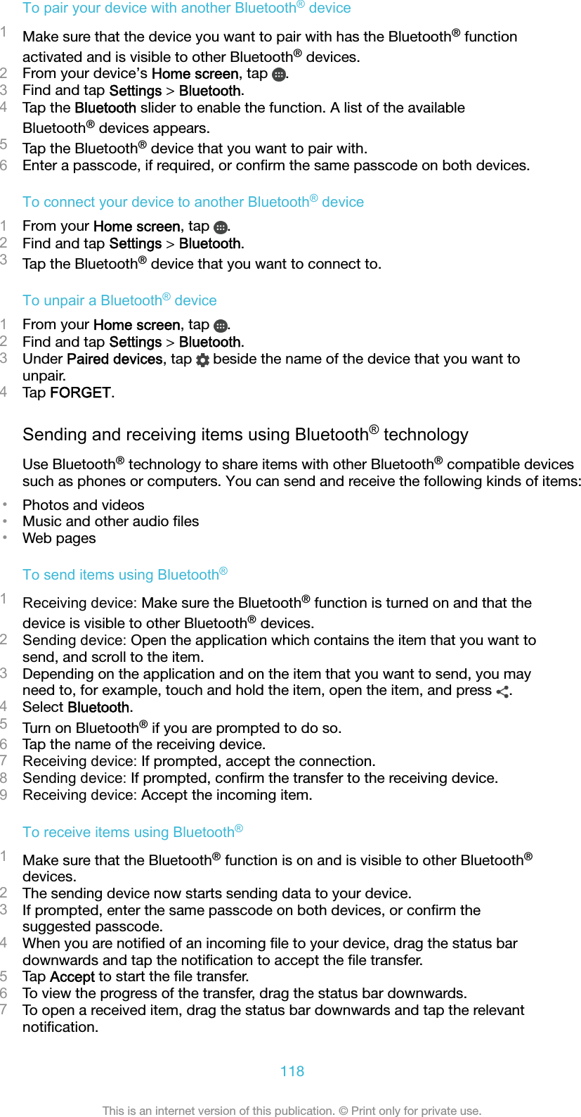 To pair your device with another Bluetooth® device1Make sure that the device you want to pair with has the Bluetooth® functionactivated and is visible to other Bluetooth® devices.2From your device’s Home screen, tap  .3Find and tap Settings &gt; Bluetooth.4Tap the Bluetooth slider to enable the function. A list of the availableBluetooth® devices appears.5Tap the Bluetooth® device that you want to pair with.6Enter a passcode, if required, or conﬁrm the same passcode on both devices.To connect your device to another Bluetooth® device1From your Home screen, tap  .2Find and tap Settings &gt; Bluetooth.3Tap the Bluetooth® device that you want to connect to.To unpair a Bluetooth® device1From your Home screen, tap  .2Find and tap Settings &gt; Bluetooth.3Under Paired devices, tap   beside the name of the device that you want tounpair.4Tap FORGET.Sending and receiving items using Bluetooth® technologyUse Bluetooth® technology to share items with other Bluetooth® compatible devicessuch as phones or computers. You can send and receive the following kinds of items:•Photos and videos•Music and other audio ﬁles•Web pagesTo send items using Bluetooth®1Receiving device: Make sure the Bluetooth® function is turned on and that thedevice is visible to other Bluetooth® devices.2Sending device: Open the application which contains the item that you want tosend, and scroll to the item.3Depending on the application and on the item that you want to send, you mayneed to, for example, touch and hold the item, open the item, and press  .4Select Bluetooth.5Turn on Bluetooth® if you are prompted to do so.6Tap the name of the receiving device.7Receiving device: If prompted, accept the connection.8Sending device: If prompted, conﬁrm the transfer to the receiving device.9Receiving device: Accept the incoming item.To receive items using Bluetooth®1Make sure that the Bluetooth® function is on and is visible to other Bluetooth®devices.2The sending device now starts sending data to your device.3If prompted, enter the same passcode on both devices, or conﬁrm thesuggested passcode.4When you are notiﬁed of an incoming ﬁle to your device, drag the status bardownwards and tap the notiﬁcation to accept the ﬁle transfer.5Tap Accept to start the ﬁle transfer.6To view the progress of the transfer, drag the status bar downwards.7To open a received item, drag the status bar downwards and tap the relevantnotiﬁcation.118This is an internet version of this publication. © Print only for private use.