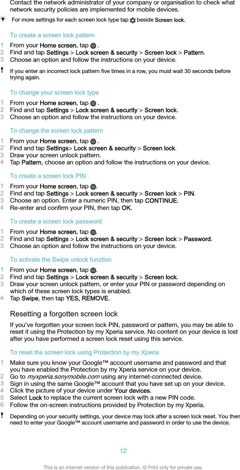 Contact the network administrator of your company or organisation to check whatnetwork security policies are implemented for mobile devices.For more settings for each screen lock type tap   beside Screen lock.To create a screen lock pattern1From your Home screen, tap   .2Find and tap Settings &gt; Lock screen &amp; security &gt; Screen lock &gt; Pattern.3Choose an option and follow the instructions on your device.If you enter an incorrect lock pattern ﬁve times in a row, you must wait 30 seconds beforetrying again.To change your screen lock type1From your Home screen, tap   .2Find and tap Settings &gt; Lock screen &amp; security &gt; Screen lock.3Choose an option and follow the instructions on your device.To change the screen lock pattern1From your Home screen, tap   .2Find and tap Settings&gt; Lock screen &amp; security &gt; Screen lock.3Draw your screen unlock pattern.4Tap Pattern, choose an option and follow the instructions on your device.To create a screen lock PIN1From your Home screen, tap  .2Find and tap Settings &gt; Lock screen &amp; security &gt; Screen lock &gt; PIN.3Choose an option. Enter a numeric PIN, then tap CONTINUE.4Re-enter and conﬁrm your PIN, then tap OK.To create a screen lock password1From your Home screen, tap  .2Find and tap Settings &gt; Lock screen &amp; security &gt; Screen lock &gt; Password.3Choose an option and follow the instructions on your device.To activate the Swipe unlock function1From your Home screen, tap  .2Find and tap Settings &gt; Lock screen &amp; security &gt; Screen lock.3Draw your screen unlock pattern, or enter your PIN or password depending onwhich of these screen lock types is enabled.4Tap Swipe, then tap YES, REMOVE.Resetting a forgotten screen lockIf you’ve forgotten your screen lock PIN, password or pattern, you may be able toreset it using the Protection by my Xperia service. No content on your device is lostafter you have performed a screen lock reset using this service.To reset the screen lock using Protection by my Xperia1Make sure you know your Google™ account username and password and thatyou have enabled the Protection by my Xperia service on your device.2Go to myxperia.sonymobile.com using any internet-connected device.3Sign in using the same Google™ account that you have set up on your device.4Click the picture of your device under Your devices.5Select Lock to replace the current screen lock with a new PIN code.6Follow the on-screen instructions provided by Protection by my Xperia.Depending on your security settings, your device may lock after a screen lock reset. You thenneed to enter your Google™ account username and password in order to use the device.12This is an internet version of this publication. © Print only for private use.