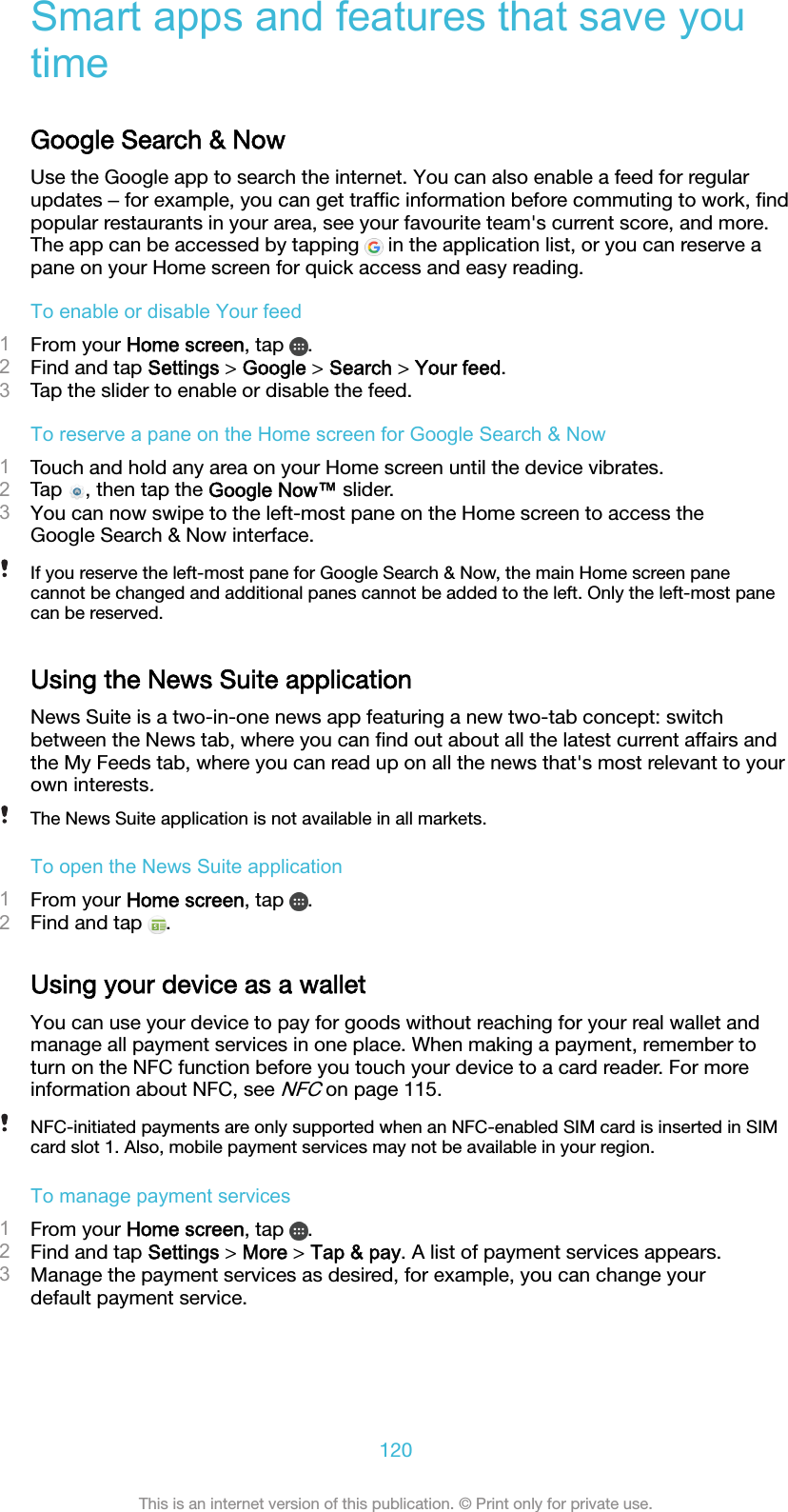 Smart apps and features that save youtimeGoogle Search &amp; NowUse the Google app to search the internet. You can also enable a feed for regularupdates ‒ for example, you can get trafﬁc information before commuting to work, ﬁndpopular restaurants in your area, see your favourite team&apos;s current score, and more.The app can be accessed by tapping   in the application list, or you can reserve apane on your Home screen for quick access and easy reading.To enable or disable Your feed1From your Home screen, tap  .2Find and tap Settings &gt; Google &gt; Search &gt; Your feed.3Tap the slider to enable or disable the feed.To reserve a pane on the Home screen for Google Search &amp; Now1Touch and hold any area on your Home screen until the device vibrates.2Tap  , then tap the Google Now™ slider.3You can now swipe to the left-most pane on the Home screen to access theGoogle Search &amp; Now interface.If you reserve the left-most pane for Google Search &amp; Now, the main Home screen panecannot be changed and additional panes cannot be added to the left. Only the left-most panecan be reserved.Using the News Suite applicationNews Suite is a two-in-one news app featuring a new two-tab concept: switchbetween the News tab, where you can ﬁnd out about all the latest current affairs andthe My Feeds tab, where you can read up on all the news that&apos;s most relevant to yourown interests.The News Suite application is not available in all markets.To open the News Suite application1From your Home screen, tap  .2Find and tap  .Using your device as a walletYou can use your device to pay for goods without reaching for your real wallet andmanage all payment services in one place. When making a payment, remember toturn on the NFC function before you touch your device to a card reader. For moreinformation about NFC, see NFC on page 115.NFC-initiated payments are only supported when an NFC-enabled SIM card is inserted in SIMcard slot 1. Also, mobile payment services may not be available in your region.To manage payment services1From your Home screen, tap  .2Find and tap Settings &gt; More &gt; Tap &amp; pay. A list of payment services appears.3Manage the payment services as desired, for example, you can change yourdefault payment service.120This is an internet version of this publication. © Print only for private use.