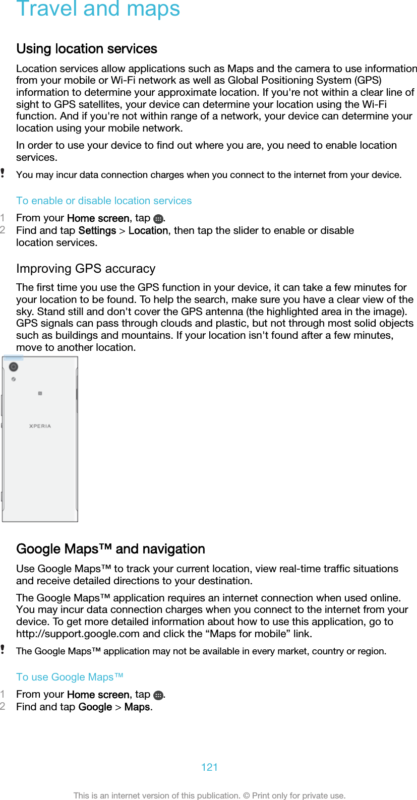 Travel and mapsUsing location servicesLocation services allow applications such as Maps and the camera to use informationfrom your mobile or Wi-Fi network as well as Global Positioning System (GPS)information to determine your approximate location. If you&apos;re not within a clear line ofsight to GPS satellites, your device can determine your location using the Wi-Fifunction. And if you&apos;re not within range of a network, your device can determine yourlocation using your mobile network.In order to use your device to ﬁnd out where you are, you need to enable locationservices.You may incur data connection charges when you connect to the internet from your device.To enable or disable location services1From your Home screen, tap  .2Find and tap Settings &gt; Location, then tap the slider to enable or disablelocation services.Improving GPS accuracyThe ﬁrst time you use the GPS function in your device, it can take a few minutes foryour location to be found. To help the search, make sure you have a clear view of thesky. Stand still and don&apos;t cover the GPS antenna (the highlighted area in the image).GPS signals can pass through clouds and plastic, but not through most solid objectssuch as buildings and mountains. If your location isn&apos;t found after a few minutes,move to another location.Google Maps™ and navigationUse Google Maps™ to track your current location, view real-time trafﬁc situationsand receive detailed directions to your destination.The Google Maps™ application requires an internet connection when used online.You may incur data connection charges when you connect to the internet from yourdevice. To get more detailed information about how to use this application, go tohttp://support.google.com and click the “Maps for mobile” link.The Google Maps™ application may not be available in every market, country or region.To use Google Maps™1From your Home screen, tap  .2Find and tap Google &gt; Maps.121This is an internet version of this publication. © Print only for private use.