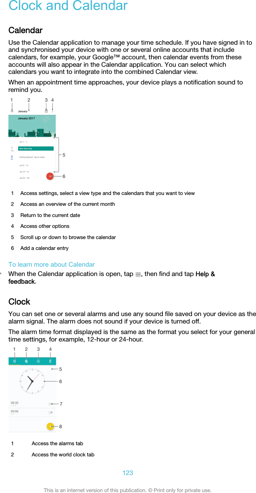 Clock and CalendarCalendarUse the Calendar application to manage your time schedule. If you have signed in toand synchronised your device with one or several online accounts that includecalendars, for example, your Google™ account, then calendar events from theseaccounts will also appear in the Calendar application. You can select whichcalendars you want to integrate into the combined Calendar view.When an appointment time approaches, your device plays a notiﬁcation sound toremind you.1 Access settings, select a view type and the calendars that you want to view2 Access an overview of the current month3 Return to the current date4 Access other options5 Scroll up or down to browse the calendar6 Add a calendar entryTo learn more about Calendar•When the Calendar application is open, tap  , then ﬁnd and tap Help &amp;feedback.ClockYou can set one or several alarms and use any sound ﬁle saved on your device as thealarm signal. The alarm does not sound if your device is turned off.The alarm time format displayed is the same as the format you select for your generaltime settings, for example, 12-hour or 24-hour.1 Access the alarms tab2 Access the world clock tab123This is an internet version of this publication. © Print only for private use.