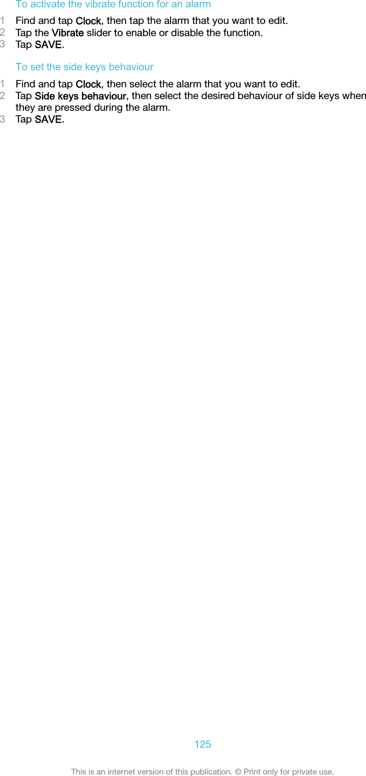 To activate the vibrate function for an alarm1Find and tap Clock, then tap the alarm that you want to edit.2Tap the Vibrate slider to enable or disable the function.3Tap SAVE.To set the side keys behaviour1Find and tap Clock, then select the alarm that you want to edit.2Tap Side keys behaviour, then select the desired behaviour of side keys whenthey are pressed during the alarm.3Tap SAVE.125This is an internet version of this publication. © Print only for private use.
