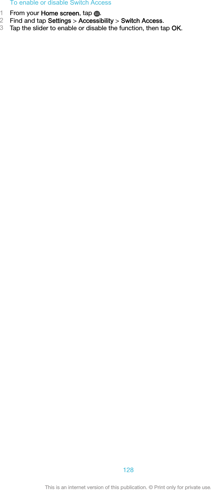 To enable or disable Switch Access1From your Home screen, tap  .2Find and tap Settings &gt; Accessibility &gt; Switch Access.3Tap the slider to enable or disable the function, then tap OK.128This is an internet version of this publication. © Print only for private use.