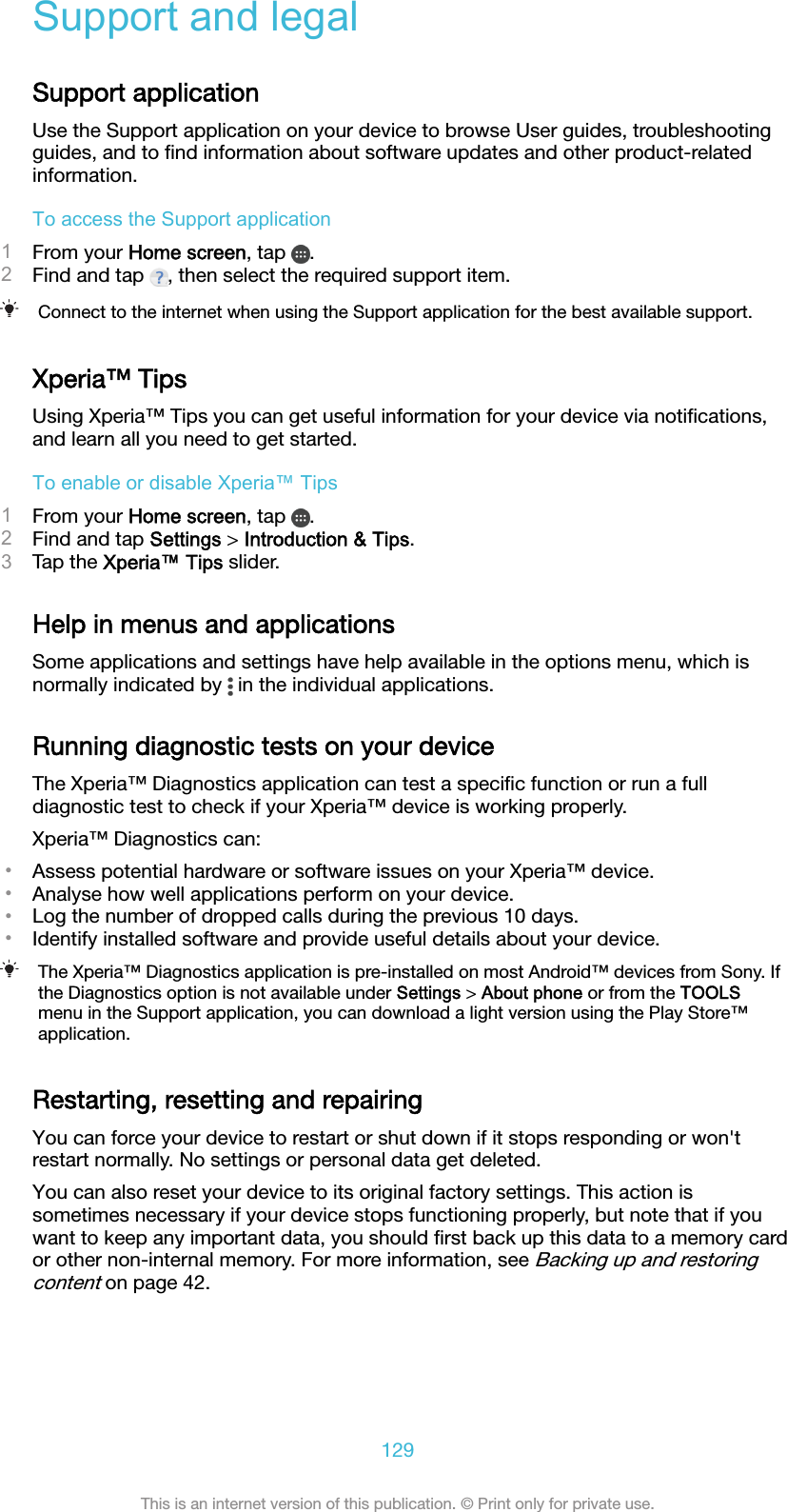 Support and legalSupport applicationUse the Support application on your device to browse User guides, troubleshootingguides, and to ﬁnd information about software updates and other product-relatedinformation.To access the Support application1From your Home screen, tap  .2Find and tap  , then select the required support item.Connect to the internet when using the Support application for the best available support.Xperia™ TipsUsing Xperia™ Tips you can get useful information for your device via notiﬁcations,and learn all you need to get started.To enable or disable Xperia™ Tips1From your Home screen, tap  .2Find and tap Settings &gt; Introduction &amp; Tips.3Tap the Xperia™ Tips slider.Help in menus and applicationsSome applications and settings have help available in the options menu, which isnormally indicated by   in the individual applications.Running diagnostic tests on your deviceThe Xperia™ Diagnostics application can test a speciﬁc function or run a fulldiagnostic test to check if your Xperia™ device is working properly.Xperia™ Diagnostics can:•Assess potential hardware or software issues on your Xperia™ device.•Analyse how well applications perform on your device.•Log the number of dropped calls during the previous 10 days.•Identify installed software and provide useful details about your device.The Xperia™ Diagnostics application is pre-installed on most Android™ devices from Sony. Ifthe Diagnostics option is not available under Settings &gt; About phone or from the TOOLSmenu in the Support application, you can download a light version using the Play Store™application.Restarting, resetting and repairingYou can force your device to restart or shut down if it stops responding or won&apos;trestart normally. No settings or personal data get deleted.You can also reset your device to its original factory settings. This action issometimes necessary if your device stops functioning properly, but note that if youwant to keep any important data, you should ﬁrst back up this data to a memory cardor other non-internal memory. For more information, see Backing up and restoringcontent on page 42.129This is an internet version of this publication. © Print only for private use.