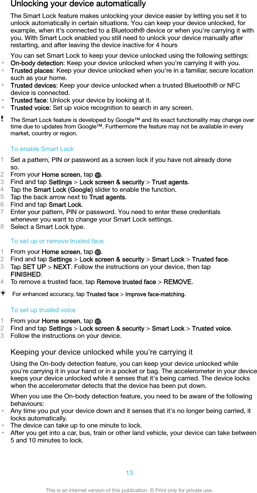 Unlocking your device automaticallyThe Smart Lock feature makes unlocking your device easier by letting you set it tounlock automatically in certain situations. You can keep your device unlocked, forexample, when it’s connected to a Bluetooth® device or when you’re carrying it withyou. With Smart Lock enabled you still need to unlock your device manually afterrestarting, and after leaving the device inactive for 4 hoursYou can set Smart Lock to keep your device unlocked using the following settings:•On-body detection: Keep your device unlocked when you&apos;re carrying it with you.•Trusted places: Keep your device unlocked when you&apos;re in a familiar, secure locationsuch as your home.•Trusted devices: Keep your device unlocked when a trusted Bluetooth® or NFCdevice is connected.•Trusted face: Unlock your device by looking at it.•Trusted voice: Set up voice recognition to search in any screen.The Smart Lock feature is developed by Google™ and its exact functionality may change overtime due to updates from Google™. Furthermore the feature may not be available in everymarket, country or region.To enable Smart Lock1Set a pattern, PIN or password as a screen lock if you have not already doneso.2From your Home screen, tap  .3Find and tap Settings &gt; Lock screen &amp; security &gt; Trust agents.4Tap the Smart Lock (Google) slider to enable the function.5Tap the back arrow next to Trust agents.6Find and tap Smart Lock.7Enter your pattern, PIN or password. You need to enter these credentialswhenever you want to change your Smart Lock settings.8Select a Smart Lock type.To set up or remove trusted face1From your Home screen, tap  .2Find and tap Settings &gt; Lock screen &amp; security &gt; Smart Lock &gt; Trusted face.3Tap SET UP &gt; NEXT. Follow the instructions on your device, then tapFINISHED.4To remove a trusted face, tap Remove trusted face &gt; REMOVE.For enhanced accuracy, tap Trusted face &gt; Improve face-matching.To set up trusted voice1From your Home screen, tap  .2Find and tap Settings &gt; Lock screen &amp; security &gt; Smart Lock &gt; Trusted voice.3Follow the instructions on your device.Keeping your device unlocked while you’re carrying itUsing the On-body detection feature, you can keep your device unlocked whileyou&apos;re carrying it in your hand or in a pocket or bag. The accelerometer in your devicekeeps your device unlocked while it senses that it&apos;s being carried. The device lockswhen the accelerometer detects that the device has been put down.When you use the On-body detection feature, you need to be aware of the followingbehaviours:•Any time you put your device down and it senses that it&apos;s no longer being carried, itlocks automatically.•The device can take up to one minute to lock.•After you get into a car, bus, train or other land vehicle, your device can take between5 and 10 minutes to lock.13This is an internet version of this publication. © Print only for private use.