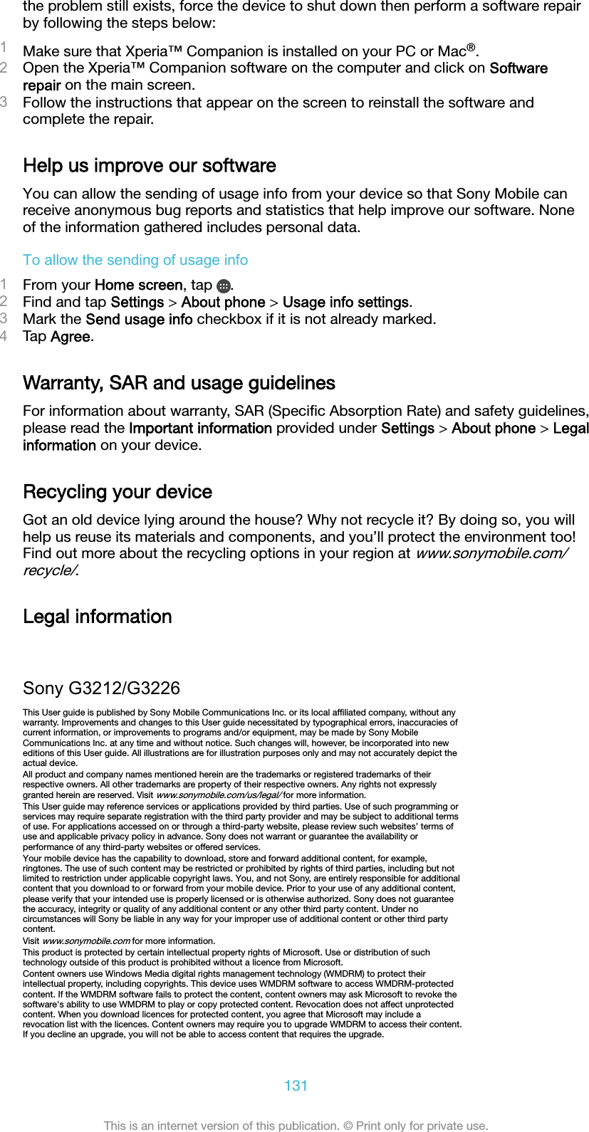 the problem still exists, force the device to shut down then perform a software repairby following the steps below:1Make sure that Xperia™ Companion is installed on your PC or Mac®.2Open the Xperia™ Companion software on the computer and click on Softwarerepair on the main screen.3Follow the instructions that appear on the screen to reinstall the software andcomplete the repair.Help us improve our softwareYou can allow the sending of usage info from your device so that Sony Mobile canreceive anonymous bug reports and statistics that help improve our software. Noneof the information gathered includes personal data.To allow the sending of usage info1From your Home screen, tap  .2Find and tap Settings &gt; About phone &gt; Usage info settings.3Mark the Send usage info checkbox if it is not already marked.4Tap Agree.Warranty, SAR and usage guidelinesFor information about warranty, SAR (Speciﬁc Absorption Rate) and safety guidelines,please read the Important information provided under Settings &gt; About phone &gt; Legalinformation on your device.Recycling your deviceGot an old device lying around the house? Why not recycle it? By doing so, you willhelp us reuse its materials and components, and you’ll protect the environment too!Find out more about the recycling options in your region at www.sonymobile.com/recycle/.Legal informationSony G3212/G3226This User guide is published by Sony Mobile Communications Inc. or its local afﬁliated company, without anywarranty. Improvements and changes to this User guide necessitated by typographical errors, inaccuracies ofcurrent information, or improvements to programs and/or equipment, may be made by Sony MobileCommunications Inc. at any time and without notice. Such changes will, however, be incorporated into neweditions of this User guide. All illustrations are for illustration purposes only and may not accurately depict theactual device.All product and company names mentioned herein are the trademarks or registered trademarks of theirrespective owners. All other trademarks are property of their respective owners. Any rights not expresslygranted herein are reserved. Visit www.sonymobile.com/us/legal/ for more information.This User guide may reference services or applications provided by third parties. Use of such programming orservices may require separate registration with the third party provider and may be subject to additional termsof use. For applications accessed on or through a third-party website, please review such websites’ terms ofuse and applicable privacy policy in advance. Sony does not warrant or guarantee the availability orperformance of any third-party websites or offered services.Your mobile device has the capability to download, store and forward additional content, for example,ringtones. The use of such content may be restricted or prohibited by rights of third parties, including but notlimited to restriction under applicable copyright laws. You, and not Sony, are entirely responsible for additionalcontent that you download to or forward from your mobile device. Prior to your use of any additional content,please verify that your intended use is properly licensed or is otherwise authorized. Sony does not guaranteethe accuracy, integrity or quality of any additional content or any other third party content. Under nocircumstances will Sony be liable in any way for your improper use of additional content or other third partycontent.Visit www.sonymobile.com for more information.This product is protected by certain intellectual property rights of Microsoft. Use or distribution of suchtechnology outside of this product is prohibited without a licence from Microsoft.Content owners use Windows Media digital rights management technology (WMDRM) to protect theirintellectual property, including copyrights. This device uses WMDRM software to access WMDRM-protectedcontent. If the WMDRM software fails to protect the content, content owners may ask Microsoft to revoke thesoftware&apos;s ability to use WMDRM to play or copy protected content. Revocation does not affect unprotectedcontent. When you download licences for protected content, you agree that Microsoft may include arevocation list with the licences. Content owners may require you to upgrade WMDRM to access their content.If you decline an upgrade, you will not be able to access content that requires the upgrade.131This is an internet version of this publication. © Print only for private use.