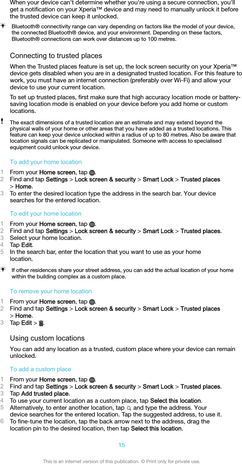 When your device can&apos;t determine whether you&apos;re using a secure connection, you&apos;llget a notiﬁcation on your Xperia™ device and may need to manually unlock it beforethe trusted device can keep it unlocked.Bluetooth® connectivity range can vary depending on factors like the model of your device,the connected Bluetooth® device, and your environment. Depending on these factors,Bluetooth® connections can work over distances up to 100 metres.Connecting to trusted placesWhen the Trusted places feature is set up, the lock screen security on your Xperia™device gets disabled when you are in a designated trusted location. For this feature towork, you must have an internet connection (preferably over Wi-Fi) and allow yourdevice to use your current location.To set up trusted places, ﬁrst make sure that high accuracy location mode or battery-saving location mode is enabled on your device before you add home or customlocations.The exact dimensions of a trusted location are an estimate and may extend beyond thephysical walls of your home or other areas that you have added as a trusted locations. Thisfeature can keep your device unlocked within a radius of up to 80 metres. Also be aware thatlocation signals can be replicated or manipulated. Someone with access to specialisedequipment could unlock your device.To add your home location1From your Home screen, tap  .2Find and tap Settings &gt; Lock screen &amp; security &gt; Smart Lock &gt; Trusted places&gt; Home.3To enter the desired location type the address in the search bar. Your devicesearches for the entered location.To edit your home location1From your Home screen, tap  .2Find and tap Settings &gt; Lock screen &amp; security &gt; Smart Lock &gt; Trusted places.3Select your home location.4Tap Edit.5In the search bar, enter the location that you want to use as your homelocation.If other residences share your street address, you can add the actual location of your homewithin the building complex as a custom place.To remove your home location1From your Home screen, tap  .2Find and tap Settings &gt; Lock screen &amp; security &gt; Smart Lock &gt; Trusted places&gt; Home.3Tap Edit &gt;  .Using custom locationsYou can add any location as a trusted, custom place where your device can remainunlocked.To add a custom place1From your Home screen, tap  .2Find and tap Settings &gt; Lock screen &amp; security &gt; Smart Lock &gt; Trusted places.3Tap Add trusted place.4To use your current location as a custom place, tap Select this location.5Alternatively, to enter another location, tap   and type the address. Yourdevice searches for the entered location. Tap the suggested address, to use it.6To ﬁne-tune the location, tap the back arrow next to the address, drag thelocation pin to the desired location, then tap Select this location.15This is an internet version of this publication. © Print only for private use.