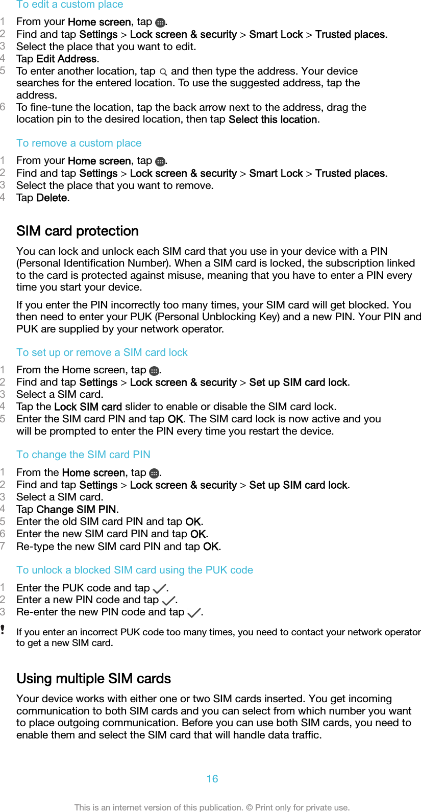To edit a custom place1From your Home screen, tap  .2Find and tap Settings &gt; Lock screen &amp; security &gt; Smart Lock &gt; Trusted places.3Select the place that you want to edit.4Tap Edit Address.5To enter another location, tap   and then type the address. Your devicesearches for the entered location. To use the suggested address, tap theaddress.6To ﬁne-tune the location, tap the back arrow next to the address, drag thelocation pin to the desired location, then tap Select this location.To remove a custom place1From your Home screen, tap  .2Find and tap Settings &gt; Lock screen &amp; security &gt; Smart Lock &gt; Trusted places.3Select the place that you want to remove.4Tap Delete.SIM card protectionYou can lock and unlock each SIM card that you use in your device with a PIN(Personal Identiﬁcation Number). When a SIM card is locked, the subscription linkedto the card is protected against misuse, meaning that you have to enter a PIN everytime you start your device.If you enter the PIN incorrectly too many times, your SIM card will get blocked. Youthen need to enter your PUK (Personal Unblocking Key) and a new PIN. Your PIN andPUK are supplied by your network operator.To set up or remove a SIM card lock1From the Home screen, tap  .2Find and tap Settings &gt; Lock screen &amp; security &gt; Set up SIM card lock.3Select a SIM card.4Tap the Lock SIM card slider to enable or disable the SIM card lock.5Enter the SIM card PIN and tap OK. The SIM card lock is now active and youwill be prompted to enter the PIN every time you restart the device.To change the SIM card PIN1From the Home screen, tap  .2Find and tap Settings &gt; Lock screen &amp; security &gt; Set up SIM card lock.3Select a SIM card.4Tap Change SIM PIN.5Enter the old SIM card PIN and tap OK.6Enter the new SIM card PIN and tap OK.7Re-type the new SIM card PIN and tap OK.To unlock a blocked SIM card using the PUK code1Enter the PUK code and tap  .2Enter a new PIN code and tap  .3Re-enter the new PIN code and tap  .If you enter an incorrect PUK code too many times, you need to contact your network operatorto get a new SIM card.Using multiple SIM cardsYour device works with either one or two SIM cards inserted. You get incomingcommunication to both SIM cards and you can select from which number you wantto place outgoing communication. Before you can use both SIM cards, you need toenable them and select the SIM card that will handle data trafﬁc.16This is an internet version of this publication. © Print only for private use.