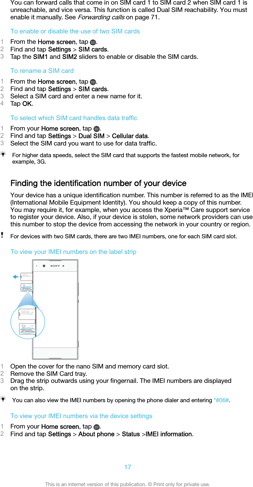 You can forward calls that come in on SIM card 1 to SIM card 2 when SIM card 1 isunreachable, and vice versa. This function is called Dual SIM reachability. You mustenable it manually. See Forwarding calls on page 71.To enable or disable the use of two SIM cards1From the Home screen, tap  .2Find and tap Settings &gt; SIM cards.3Tap the SIM1 and SIM2 sliders to enable or disable the SIM cards.To rename a SIM card1From the Home screen, tap  .2Find and tap Settings &gt; SIM cards.3Select a SIM card and enter a new name for it.4Tap OK.To select which SIM card handles data traffic1From your Home screen, tap  .2Find and tap Settings &gt; Dual SIM &gt; Cellular data.3Select the SIM card you want to use for data trafﬁc.For higher data speeds, select the SIM card that supports the fastest mobile network, forexample, 3G.Finding the identiﬁcation number of your deviceYour device has a unique identiﬁcation number. This number is referred to as the IMEI(International Mobile Equipment Identity). You should keep a copy of this number.You may require it, for example, when you access the Xperia™ Care support serviceto register your device. Also, if your device is stolen, some network providers can usethis number to stop the device from accessing the network in your country or region.For devices with two SIM cards, there are two IMEI numbers, one for each SIM card slot.To view your IMEI numbers on the label strip1Open the cover for the nano SIM and memory card slot.2Remove the SIM Card tray.3Drag the strip outwards using your ﬁngernail. The IMEI numbers are displayedon the strip.You can also view the IMEI numbers by opening the phone dialer and entering *#06#.To view your IMEI numbers via the device settings1From your Home screen, tap  .2Find and tap Settings &gt; About phone &gt; Status &gt;IMEI information.17This is an internet version of this publication. © Print only for private use.