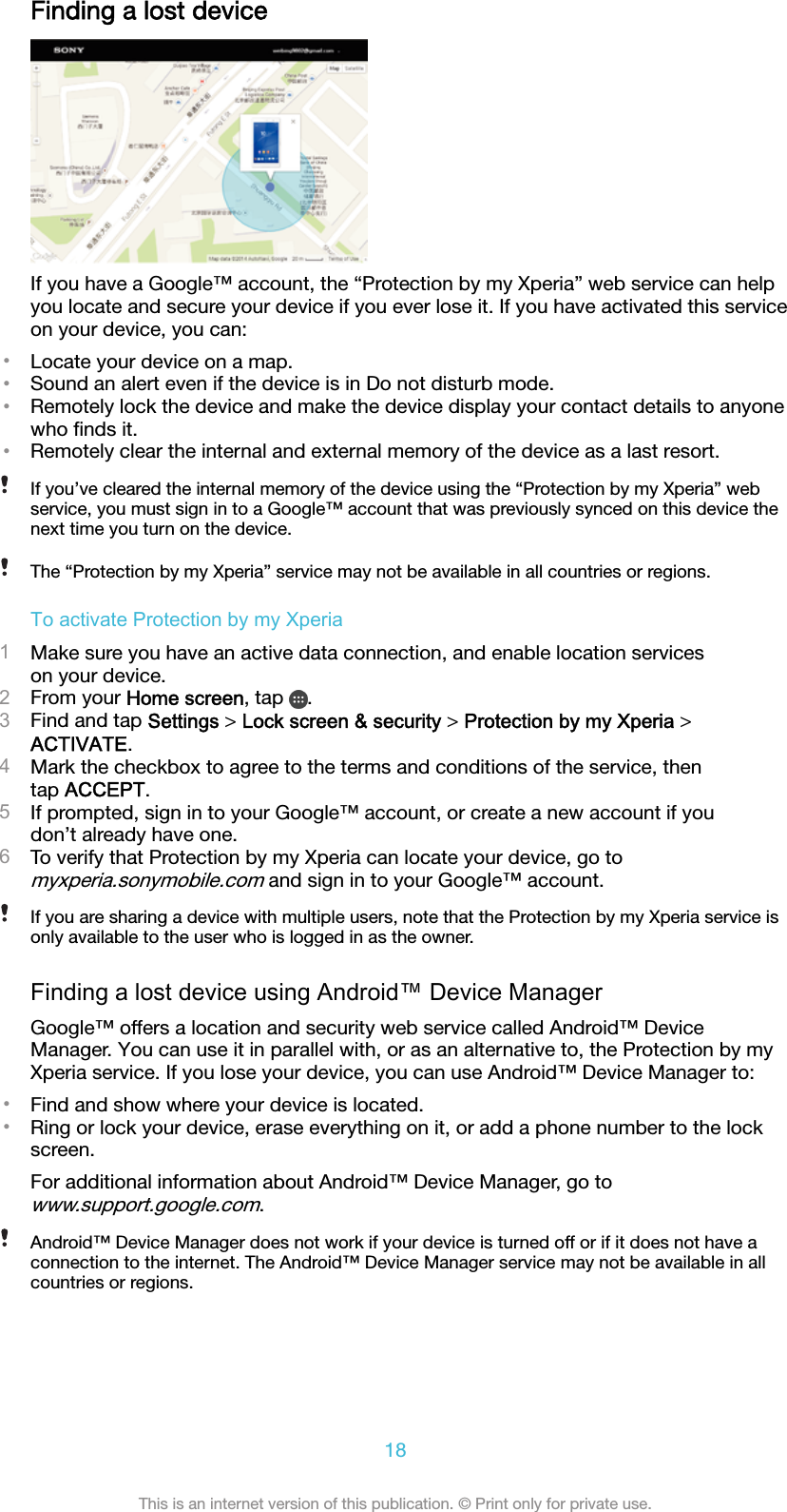 Finding a lost deviceIf you have a Google™ account, the “Protection by my Xperia” web service can helpyou locate and secure your device if you ever lose it. If you have activated this serviceon your device, you can:•Locate your device on a map.•Sound an alert even if the device is in Do not disturb mode.•Remotely lock the device and make the device display your contact details to anyonewho ﬁnds it.•Remotely clear the internal and external memory of the device as a last resort.If you’ve cleared the internal memory of the device using the “Protection by my Xperia” webservice, you must sign in to a Google™ account that was previously synced on this device thenext time you turn on the device.The “Protection by my Xperia” service may not be available in all countries or regions.To activate Protection by my Xperia1Make sure you have an active data connection, and enable location serviceson your device.2From your Home screen, tap  .3Find and tap Settings &gt; Lock screen &amp; security &gt; Protection by my Xperia &gt;ACTIVATE.4Mark the checkbox to agree to the terms and conditions of the service, thentap ACCEPT.5If prompted, sign in to your Google™ account, or create a new account if youdon’t already have one.6To verify that Protection by my Xperia can locate your device, go tomyxperia.sonymobile.com and sign in to your Google™ account.If you are sharing a device with multiple users, note that the Protection by my Xperia service isonly available to the user who is logged in as the owner.Finding a lost device using Android™ Device ManagerGoogle™ offers a location and security web service called Android™ DeviceManager. You can use it in parallel with, or as an alternative to, the Protection by myXperia service. If you lose your device, you can use Android™ Device Manager to:•Find and show where your device is located.•Ring or lock your device, erase everything on it, or add a phone number to the lockscreen.For additional information about Android™ Device Manager, go towww.support.google.com.Android™ Device Manager does not work if your device is turned off or if it does not have aconnection to the internet. The Android™ Device Manager service may not be available in allcountries or regions.18This is an internet version of this publication. © Print only for private use.