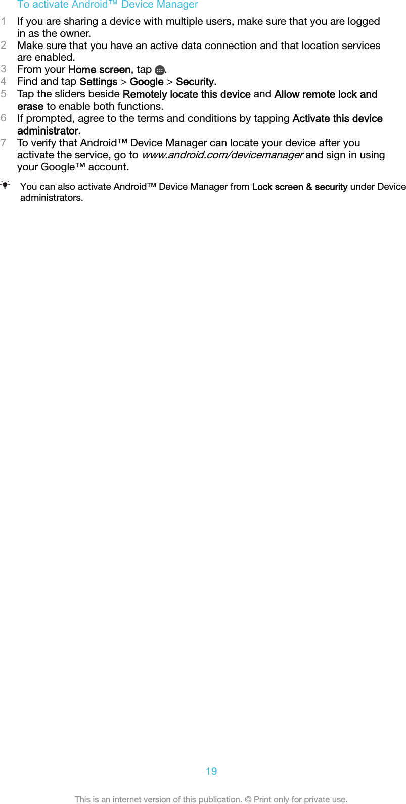 To activate Android™ Device Manager1If you are sharing a device with multiple users, make sure that you are loggedin as the owner.2Make sure that you have an active data connection and that location servicesare enabled.3From your Home screen, tap  .4Find and tap Settings &gt; Google &gt; Security.5Tap the sliders beside Remotely locate this device and Allow remote lock anderase to enable both functions.6If prompted, agree to the terms and conditions by tapping Activate this deviceadministrator.7To verify that Android™ Device Manager can locate your device after youactivate the service, go to www.android.com/devicemanager and sign in usingyour Google™ account.You can also activate Android™ Device Manager from Lock screen &amp; security under Deviceadministrators.19This is an internet version of this publication. © Print only for private use.