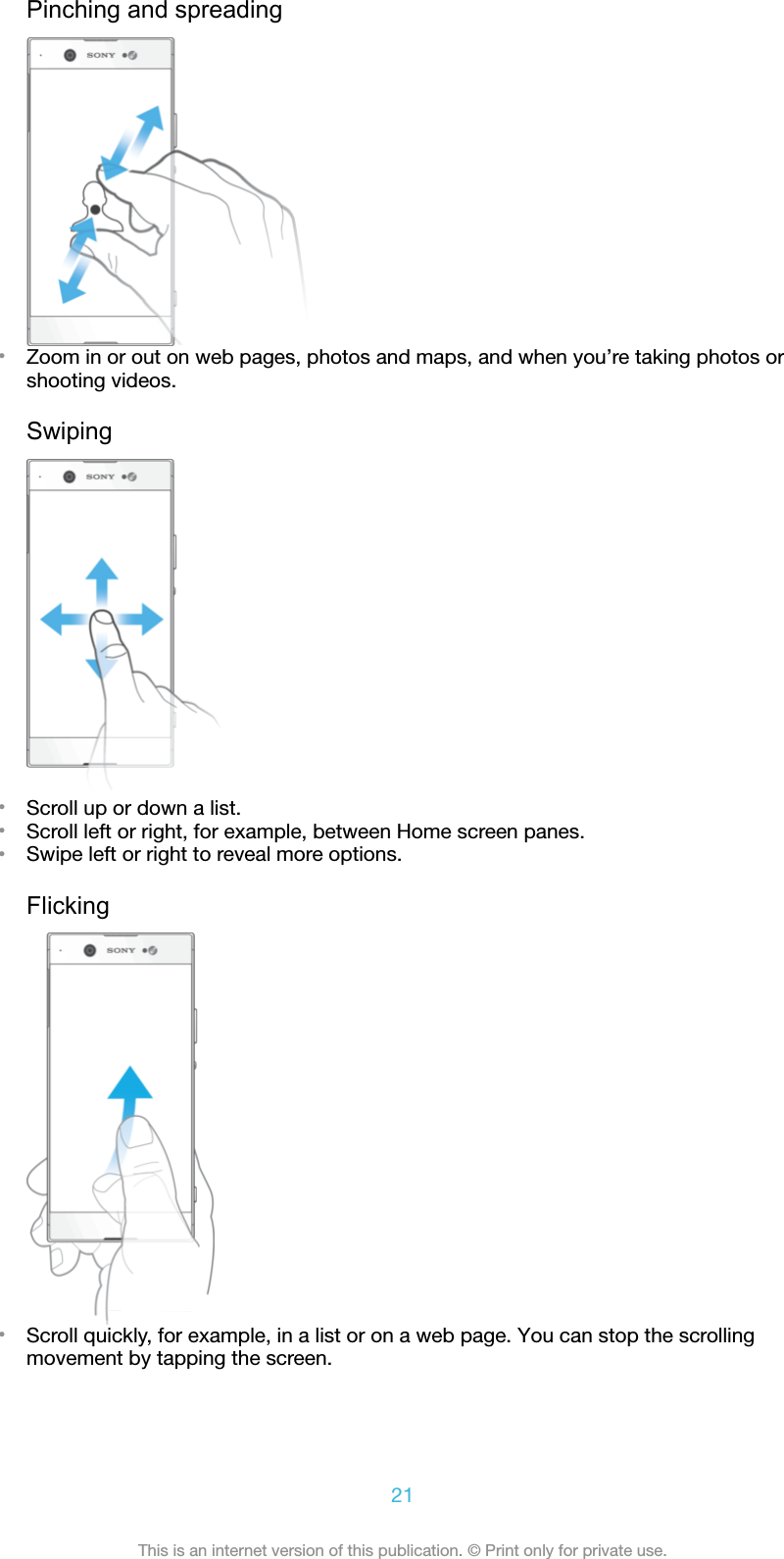 Pinching and spreading•Zoom in or out on web pages, photos and maps, and when you’re taking photos orshooting videos.Swiping•Scroll up or down a list.•Scroll left or right, for example, between Home screen panes.•Swipe left or right to reveal more options.Flicking•Scroll quickly, for example, in a list or on a web page. You can stop the scrollingmovement by tapping the screen.21This is an internet version of this publication. © Print only for private use.