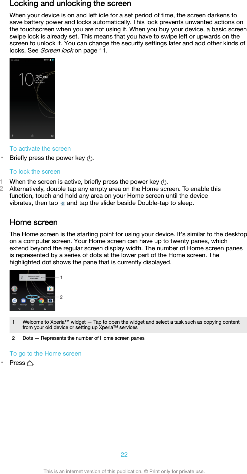 Locking and unlocking the screenWhen your device is on and left idle for a set period of time, the screen darkens tosave battery power and locks automatically. This lock prevents unwanted actions onthe touchscreen when you are not using it. When you buy your device, a basic screenswipe lock is already set. This means that you have to swipe left or upwards on thescreen to unlock it. You can change the security settings later and add other kinds oflocks. See Screen lock on page 11.To activate the screen•Brieﬂy press the power key  .To lock the screen1When the screen is active, brieﬂy press the power key  .2Alternatively, double tap any empty area on the Home screen. To enable thisfunction, touch and hold any area on your Home screen until the devicevibrates, then tap   and tap the slider beside Double-tap to sleep.Home screenThe Home screen is the starting point for using your device. It&apos;s similar to the desktopon a computer screen. Your Home screen can have up to twenty panes, whichextend beyond the regular screen display width. The number of Home screen panesis represented by a series of dots at the lower part of the Home screen. Thehighlighted dot shows the pane that is currently displayed.1 Welcome to Xperia™ widget — Tap to open the widget and select a task such as copying contentfrom your old device or setting up Xperia™ services2 Dots — Represents the number of Home screen panesTo go to the Home screen•Press  .22This is an internet version of this publication. © Print only for private use.