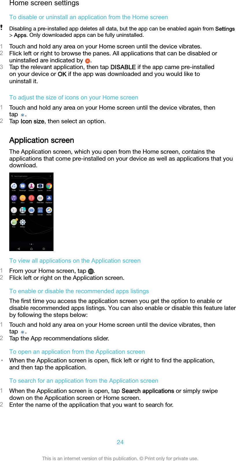 Home screen settingsTo disable or uninstall an application from the Home screenDisabling a pre-installed app deletes all data, but the app can be enabled again from Settings&gt; Apps. Only downloaded apps can be fully uninstalled.1Touch and hold any area on your Home screen until the device vibrates.2Flick left or right to browse the panes. All applications that can be disabled oruninstalled are indicated by  .3Tap the relevant application, then tap DISABLE if the app came pre-installedon your device or OK if the app was downloaded and you would like touninstall it.To adjust the size of icons on your Home screen1Touch and hold any area on your Home screen until the device vibrates, thentap  .2Tap Icon size, then select an option.Application screenThe Application screen, which you open from the Home screen, contains theapplications that come pre-installed on your device as well as applications that youdownload.To view all applications on the Application screen1From your Home screen, tap  .2Flick left or right on the Application screen.To enable or disable the recommended apps listingsThe ﬁrst time you access the application screen you get the option to enable ordisable recommended apps listings. You can also enable or disable this feature laterby following the steps below:1Touch and hold any area on your Home screen until the device vibrates, thentap  .2Tap the App recommendations slider.To open an application from the Application screen•When the Application screen is open, ﬂick left or right to ﬁnd the application,and then tap the application.To search for an application from the Application screen1When the Application screen is open, tap Search applications or simply swipedown on the Application screen or Home screen.2Enter the name of the application that you want to search for.24This is an internet version of this publication. © Print only for private use.