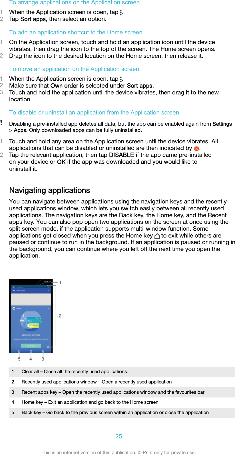 To arrange applications on the Application screen1When the Application screen is open, tap  .2Tap Sort apps, then select an option.To add an application shortcut to the Home screen1On the Application screen, touch and hold an application icon until the devicevibrates, then drag the icon to the top of the screen. The Home screen opens.2Drag the icon to the desired location on the Home screen, then release it.To move an application on the Application screen1When the Application screen is open, tap  .2Make sure that Own order is selected under Sort apps.3Touch and hold the application until the device vibrates, then drag it to the newlocation.To disable or uninstall an application from the Application screenDisabling a pre-installed app deletes all data, but the app can be enabled again from Settings&gt; Apps. Only downloaded apps can be fully uninstalled.1Touch and hold any area on the Application screen until the device vibrates. Allapplications that can be disabled or uninstalled are then indicated by  .2Tap the relevant application, then tap DISABLE if the app came pre-installedon your device or OK if the app was downloaded and you would like touninstall it.Navigating applicationsYou can navigate between applications using the navigation keys and the recentlyused applications window, which lets you switch easily between all recently usedapplications. The navigation keys are the Back key, the Home key, and the Recentapps key. You can also pop open two applications on the screen at once using thesplit screen mode, if the application supports multi-window function. Someapplications get closed when you press the Home key   to exit while others arepaused or continue to run in the background. If an application is paused or running inthe background, you can continue where you left off the next time you open theapplication.1 Clear all – Close all the recently used applications2 Recently used applications window – Open a recently used application3 Recent apps key – Open the recently used applications window and the favourites bar4 Home key – Exit an application and go back to the Home screen5 Back key – Go back to the previous screen within an application or close the application25This is an internet version of this publication. © Print only for private use.