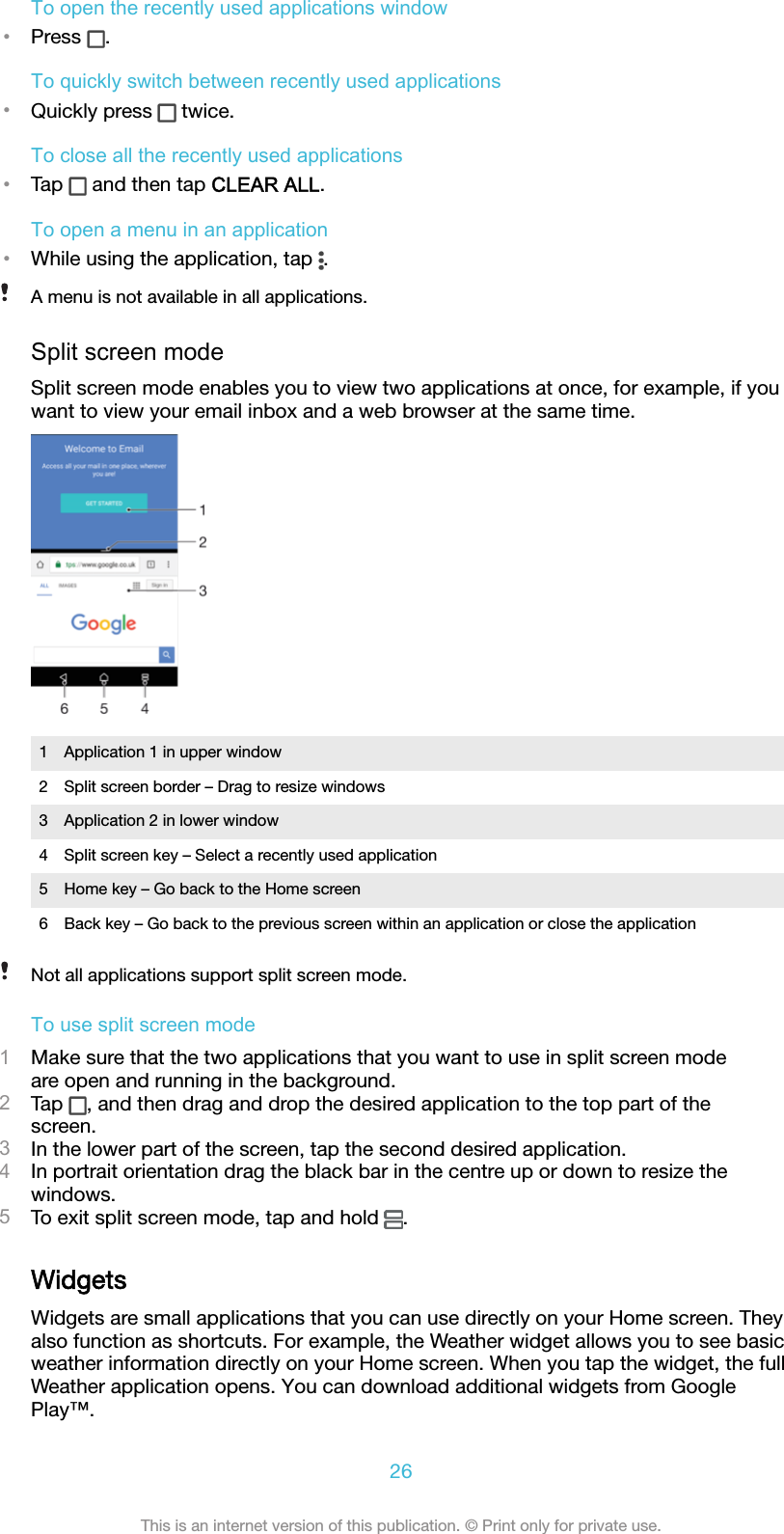 To open the recently used applications window•Press  .To quickly switch between recently used applications•Quickly press   twice.To close all the recently used applications•Tap   and then tap CLEAR ALL.To open a menu in an application•While using the application, tap  .A menu is not available in all applications.Split screen modeSplit screen mode enables you to view two applications at once, for example, if youwant to view your email inbox and a web browser at the same time.1 Application 1 in upper window2 Split screen border – Drag to resize windows3 Application 2 in lower window4 Split screen key – Select a recently used application5 Home key – Go back to the Home screen6 Back key – Go back to the previous screen within an application or close the applicationNot all applications support split screen mode.To use split screen mode1Make sure that the two applications that you want to use in split screen modeare open and running in the background.2Tap  , and then drag and drop the desired application to the top part of thescreen.3In the lower part of the screen, tap the second desired application.4In portrait orientation drag the black bar in the centre up or down to resize thewindows.5To exit split screen mode, tap and hold  .WidgetsWidgets are small applications that you can use directly on your Home screen. Theyalso function as shortcuts. For example, the Weather widget allows you to see basicweather information directly on your Home screen. When you tap the widget, the fullWeather application opens. You can download additional widgets from GooglePlay™.26This is an internet version of this publication. © Print only for private use.